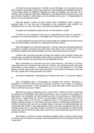 O homem antes da queda era o Templo vivo da Divindade, e no momento em que
este Templo foi devastado, o plano para reconstruí-lo foi projetado pela Sabedoria de Deus,
e desta época datam os Mistérios Sagrados de todas as religiões, que não são em si
mesmos, sob mil aspectos diferentes, adaptados à circunstâncias dos diversos povos, mais
que símbolos repetidos e deformados, de uma verdade única, que é: "a Regeneração do
homem, ou sua reunião com Deus".
Antes da queda o homem era bom, estava unido à Sabedoria; após a queda, foi
separado dela. E é por isso que a Revelação se fez necessária, para colocá-lo em
condições de se unir a ela novamente. Esta primeira revelação era a seguinte:
O estado de imortalidade consiste em que o imortal penetre o mortal.
O imortal é uma substância divina que é a magnificência de Deus na natureza, o
substratum do mundo dos espíritos, a infinidade divina na qual tudo é vida e movimento.
E' uma lei absoluta a de que nenhuma criatura pode ser verdadeiramente feliz fora da
fonte de toda felicidade. Esta fonte é a magnificência de Deus mesmo.
Pela assimilação de um elemento perecível, o homem tornou-se ele próprio perecível
e imaterial; a matéria encontra-se por assim dizer entre Deus e ele; o homem não é mais
penetrado imediatamente pela Divindade, e por isso, está sujeito às leis da matéria.
O divino nele, que está encerrado nos laços da matéria, é seu princípio imortal; este
princípio deve ser posto em liberdade, desenvolver-se novamente nele a fim de governar o
mortal. Então o homem se reencontrará em sua dignidade primitiva.
Mas é necessário um meio para sua cura, e para eliminar o mal interno. O homem
caído não pode nem reconhecer este meio por si mesmo, nem apossar-se dele. Não pode
reconhecê-lo, porque perdeu o conhecimento puro, a luz da sabedoria; e não pode
apossar-se dele, porque este meio está encerrado no mais interior da natureza; e ele não
tem nem o poder nem a força para abrir este interior.
Daí serem necessárias a Revelação para conhecer este meio, e a força para adquiri-
lo.
Esta necessidade para a recuperação da salvação dos homens, determinou a
Sabedoria ou o Filho de Deus dar-se a conhecer ao homem, como sendo a "substância
pura da qual tudo foi feito". A esta substância pura está reservado vivificar tudo que está
morto, e purificar tudo o que é impuro.
Mas para que isso se realizasse e que o mais interior, o divino no homem, encerrado
no invólucro da mortalidade, fosse aberto novamente, e que o mundo inteiro pudesse ser
regenerado, era necessário que esta substância divina se humanizasse, e transmitisse a
força divina e regeneradora ao humano; era necessário também que esta forma divino-
humana fosse morta, a fim de que a substância divina e incorruptível contida em seu
sangue pudesse penetrar no mais interior da terra e operar uma dissolução progressiva da
matéria corruptível; para que, em seu devido tempo, a terra pura e regenerada possa ser
recuperada pelo homem e nela seja plantada a Árvore da Vida; porque pelo gozo de seu
fruto que encerra em si o princípio imortal, o mortal em nós será aniquilado e o homem será
curado pelo fruto da Árvore da Vida, assim como ele foi envenenado pelo gozo do fruto do
princípio mortífero.
Isto constitui a primeira e a mais importante revelação sobre a qual se fundam todas
as outras e que foi sempre conservada e transmitida oralmente entre os Eleitos de Deus até
nossos dias.
 