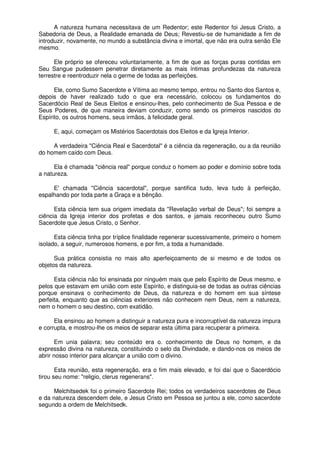 A natureza humana necessitava de um Redentor; este Redentor foi Jesus Cristo, a
Sabedoria de Deus, a Realidade emanada de Deus; Revestiu-se de humanidade a fim de
introduzir, novamente, no mundo a substância divina e imortal, que não era outra senão Ele
mesmo.
Ele próprio se ofereceu voluntariamente, a fim de que as forças puras contidas em
Seu Sangue pudessem penetrar diretamente as mais íntimas profundezas da natureza
terrestre e reentroduzir nela o germe de todas as perfeições.
Ele, como Sumo Sacerdote e Vítima ao mesmo tempo, entrou no Santo dos Santos e,
depois de haver realizado tudo o que era necessário, colocou os fundamentos do
Sacerdócio Real de Seus Eleitos e ensinou-lhes, pelo conhecimento de Sua Pessoa e de
Seus Poderes, de que maneira deviam conduzir, como sendo os primeiros nascidos do
Espírito, os outros homens, seus irmãos, à felicidade geral.
E, aqui, começam os Mistérios Sacerdotais dos Eleitos e da Igreja Interior.
A verdadeira "Ciência Real e Sacerdotal" é a ciência da regeneração, ou a da reunião
do homem caído com Deus.
Ela é chamada "ciência real" porque conduz o homem ao poder e domínio sobre toda
a natureza.
E' chamada "Ciência sacerdotal", porque santifica tudo, leva tudo à perfeição,
espalhando por toda parte a Graça e a bênção.
Esta ciência tem sua origem imediata da "Revelação verbal de Deus"; foi sempre a
ciência da Igreja interior dos profetas e dos santos, e jamais reconheceu outro Sumo
Sacerdote que Jesus Cristo, o Senhor.
Esta ciência tinha por tríplice finalidade regenerar sucessivamente, primeiro o homem
isolado, a seguir, numerosos homens, e por fim, a toda a humanidade.
Sua prática consistia no mais alto aperfeiçoamento de si mesmo e de todos os
objetos da natureza.
Esta ciência não foi ensinada por ninguém mais que pelo Espírito de Deus mesmo, e
pelos que estavam em união com este Espírito, e distinguia-se de todas as outras ciências
porque ensinava o conhecimento de Deus, da natureza e do homem em sua síntese
perfeita, enquanto que as ciências exteriores não conhecem nem Deus, nem a natureza,
nem o homem o seu destino, com exatidão.
Ela ensinou ao homem a distinguir a natureza pura e incorruptível da natureza impura
e corrupta, e mostrou-lhe os meios de separar esta última para recuperar a primeira.
Em unia palavra; seu conteúdo era o. conhecimento de Deus no homem, e da
expressão divina na natureza, constituindo o selo da Divindade, e dando-nos os meios de
abrir nosso interior para alcançar a união com o divino.
Esta reunião, esta regeneração, era o fim mais elevado, e foi daí que o Sacerdócio
tirou seu nome: "religio, clerus regenerans".
Melchitsedek foi o primeiro Sacerdote Rei; todos os verdadeiros sacerdotes de Deus
e da natureza descendem dele, e Jesus Cristo em Pessoa se juntou a ele, como sacerdote
segundo a ordem de Melchitsedk.
 
