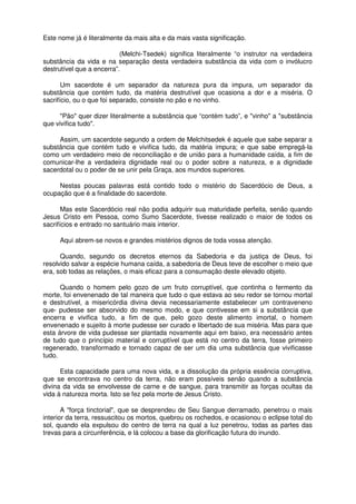 Este nome já é literalmente da mais alta e da mais vasta significação.
(Melchi-Tsedek) significa literalmente “o instrutor na verdadeira
substância da vida e na separação desta verdadeira substância da vida com o invólucro
destrutível que a encerra”.
Um sacerdote é um separador da natureza pura da impura, um separador da
substância que contém tudo, da matéria destrutível que ocasiona a dor e a miséria. O
sacrifício, ou o que foi separado, consiste no pão e no vinho.
"Pão" quer dizer literalmente a substância que “contém tudo”, e "vinho" a "substância
que vivifica tudo".
Assim, um sacerdote segundo a ordem de Melchitsedek é aquele que sabe separar a
substância que contém tudo e vivifica tudo, da matéria impura; e que sabe empregá-la
como um verdadeiro meio de reconciliação e de união para a humanidade caída, a fim de
comunicar-lhe a verdadeira dignidade real ou o poder sobre a natureza, e a dignidade
sacerdotal ou o poder de se unir pela Graça, aos mundos superiores.
Nestas poucas palavras está contido todo o mistério do Sacerdócio de Deus, a
ocupação que é a finalidade do sacerdote.
Mas este Sacerdócio real não podia adquirir sua maturidade perfeita, senão quando
Jesus Cristo em Pessoa, como Sumo Sacerdote, tivesse realizado o maior de todos os
sacrifícios e entrado no santuário mais interior.
Aqui abrem-se novos e grandes mistérios dignos de toda vossa atenção.
Quando, segundo os decretos eternos da Sabedoria e da justiça de Deus, foi
resolvido salvar a espécie humana caída, a sabedoria de Deus teve de escolher o meio que
era, sob todas as relações, o mais eficaz para a consumação deste elevado objeto.
Quando o homem pelo gozo de um fruto corruptível, que continha o fermento da
morte, foi envenenado de tal maneira que tudo o que estava ao seu redor se tornou mortal
e destrutível, a misericórdia divina devia necessariamente estabelecer um contraveneno
que- pudesse ser absorvido do mesmo modo, e que contivesse em si a substância que
encerra e vivifica tudo, a fim de que, pelo gozo deste alimento imortal, o homem
envenenado e sujeito à morte pudesse ser curado e libertado de sua miséria. Mas para que
esta árvore de vida pudesse ser plantada novamente aqui em baixo, era necessário antes
de tudo que o princípio material e corruptível que está no centro da terra, fosse primeiro
regenerado, transformado e tornado capaz de ser um dia uma substância que vivificasse
tudo.
Esta capacidade para uma nova vida, e a dissolução da própria essência corruptiva,
que se encontrava no centro da terra, não eram possíveis senão quando a substância
divina da vida se envolvesse de carne e de sangue, para transmitir as forças ocultas da
vida à natureza morta. Isto se fez pela morte de Jesus Cristo.
A "força tinctorial", que se desprendeu de Seu Sangue derramado, penetrou o mais
interior da terra, ressuscitou os mortos, quebrou os rochedos, e ocasionou o eclipse total do
sol, quando ela expulsou do centro de terra na qual a luz penetrou, todas as partes das
trevas para a circunferência, e lá colocou a base da glorificação futura do inundo.
 