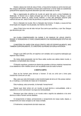 Desde a época da morte de Jesus Cristo, a força divina levada ao centro da terra por
Seu sangue derramado, trabalhava sempre para exteriorizar e tornar todas as substâncias
gradualmente capazes da grande desordem que está reservada ao mundo.
Mas a regeneração do edifício do mundo em geral não será a única finalidade da
Redenção. O homem era o objeto principal que Lhe fez derramar Seu Sangue, e para
Proporcionar-lhe desde já, neste mundo material, a mais alta perfeição possível pela
melhoria de seu ser, Jesus Cristo Se prontificou a suportar sofrimentos infindos.
Ele é o Salvador do mundo, Ele é o Salvador dos homens. O objeto, a causa de Sua
encarnação era resgatar-nos do pecado, da miséria e da morte.
Jesus Cristo livrou-nos de todo mal por Sua carne que sacrificou, e por Seu Sangue
que derramou por nós.
NA CLARA COMPREENSÃO DA CARNE E DO SANGUE DE JESUS CRISTO,
RESIDE O VERDADEIRO E PURO CONHECIMENTO DA REGENERAÇÃO EFETIVA DO
HOMEM.
O MISTÉRIO DA UNIÃO COM JESUS CRISTO, NÃO SÓ ESPIRITUALMENTE, MAS
TAMBÉM CORPORALMENTE, É O MISTÉRIO SUPREMO DA IGREJA INTERIOR.
Chegar a ser UNO com Ele, em espírito e em verdade, tal é a suprema realização que
esperam Seus Eleitos.
Os meios desta possessão real de Deus estão ocultos aos sábios deste mundo, e
revelados à simplicidade das crianças.
Ó filosofia orgulhosa, prosterna-te diante dos grandes e divinos mistérios inacessíveis
à tua sabedoria e sem medida comum com as pálidas luzes da razão humana!
A SEXTA CARTA
Deus se fez homem para divinizar o homem. O céu se unirá com a terra para
transformar a terra em um céu.
Mas, para que esta divinização e esta transformação da terra em Céu possa realizar-
se, a mudança, a conversão de nosso ser é necessária.
Esta mudança, esta conversão, é chamada “renascimento”.
Nascer quer dizer entrar em um mundo no qual domina a sensualidade, onde a
sabedoria e o amor esmorecem nos laços da individualidade.
Renascer quer dizer retornar a um mundo onde o espírito da sabedoria e do amor
domina e onde o homem animal obedece.
O renascimento é tríplice: primeiramente o renascimento de nossa razão; depois, o
renascimento de nosso coração ou de nossa vontade;
E finalmente o renascimento de todo nosso ser.
 