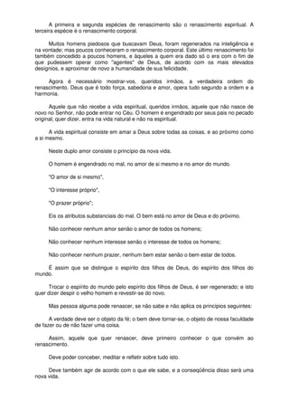 A primeira e segunda espécies de renascimento são o renascimento espiritual. A
terceira espécie é o renascimento corporal.
Muitos homens piedosos que buscavam Deus, foram regenerados na inteligência e
na vontade; mas poucos conheceram o renascimento corporal. Este último renascimento foi
também concedido a poucos homens, e àqueles a quem era dado só o era com o fim de
que pudessem operar como "agentes" de Deus, de acordo com os mais elevados
desígnios, e aproximar de novo a humanidade de sua felicidade.
Agora é necessário mostrar-vos, queridos irmãos, a verdadeira ordem do
renascimento. Deus que é todo força, sabedoria e amor, opera tudo segundo a ordem e a
harmonia.
Aquele que não recebe a vida espiritual, queridos irmãos, aquele que não nasce de
novo no Senhor, não pode entrar no Céu. O homem é engendrado por seus pais no pecado
original, quer dizer, entra na vida natural e não na espiritual.
A vida espiritual consiste em amar a Deus sobre todas as coisas, e ao próximo como
a si mesmo.
Neste duplo amor consiste o princípio da nova vida.
O homem é engendrado no mal, no amor de si mesmo e no amor do mundo.
"O amor de si mesmo",
"O interesse próprio",
"O prazer próprio";
Eis os atributos substanciais do mal. O bem está no amor de Deus e do próximo.
Não conhecer nenhum amor senão o amor de todos os homens;
Não conhecer nenhum interesse senão o interesse de todos os homens;
Não conhecer nenhum prazer, nenhum bem estar senão o bem estar de todos.
É assim que se distingue o espírito dos filhos de Deus, do espírito dos filhos do
mundo.
Trocar o espírito do mundo pelo espírito dos filhos de Deus, é ser regenerado; e isto
quer dizer despir o velho homem e revestir-se do novo.
Mas pessoa alguma pode renascer, se não sabe e não aplica os princípios seguintes:
A verdade deve ser o objeto da fé; o bem deve tornar-se, o objeto de nossa faculdade
de fazer ou de não fazer uma coisa.
Assim, aquele que quer renascer, deve primeiro conhecer o que convém ao
renascimento.
Deve poder conceber, meditar e refletir sobre tudo isto.
Deve também agir de acordo com o que ele sabe, e a conseqüência disso será uma
nova vida.
 