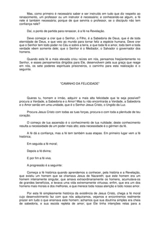 Mas, como primeiro é necessário saber e ser instruído em tudo que diz respeito ao
renascimento, um professor ou um instrutor é necessário; e conhecendo-se algum, a fé
nele é também necessária; porque de que serviria o professor, se o discípulo não tem
confiança nele?
Daí, o ponto de partida para renascer, é a fé na Revelação.
Deve começar a crer que o Senhor, o Filho, é a Sabedoria de Deus, que é de toda
eternidade de Deus, e que veio ao mundo para tornar feliz a espécie humana. Deve crer
que o Senhor tem todo poder no Céu e sobre a terra, e que toda fé e amor, todo bem e toda
verdade vêem somente dele; que o Senhor é o Mediador, o Salvador o governador dos
homens.
Quando esta fé a mais elevada criou raízes em nós, pensamos freqüentemente no
Senhor, e esses pensamentos dirigidos para Ele, desenvolvem pela sua graça que reage
em nós, os sete poderes espirituais prisioneiros, o caminho para esta realização é o
seguinte.
"CAMINHO DA FELICIDADE"
Queres tu, homem e irmão, adquirir a mais alta felicidade que te seja possível?
procura a Verdade, a Sabedoria e o Amor! Mas tu não encontrarás a Verdade, a Sabedoria
e o Amor senão em uma unidade, que é o Senhor Jesus Cristo, o Ungido da Luz.
Procura Jesus Cristo com todas as tuas forças, procura-o com toda a plenitude de teu
coração.
O começo de tua ascensão é o conhecimento de tua nulidade; deste conhecimento
resulta a necessidade de um poder mais alto; esta necessidade é o gérmen da fé.
A fé dá a confiança, mas a fé tem também suas etapas. Em primeiro lugar vem a fé
histórica;
Em seguida a fé moral;
Depois a fé divina;
E por fim a fé viva.
A progressão é a seguinte:
Começa a fé histórica quando aprendemos a conhecer, pela história e a Revelação,
que existiu um homem que se chamava Jesus de Nazareth; que este homem era um
homem inteiramente singular, que amava extraordinariamente os homens, acumulava-os
de grandes benefícios, e levava uma vida extremamente virtuosa; enfim, que era um dos
homens mais morais e dos melhores, e que merece toda nossa atenção e todo nosso amor.
Por esta fé simplesmente histórica da existência de Jesus Cristo, chega a fé moral
cujo desenvolvimento faz com que nós adquiramos, vejamos e encontremos realmente
prazer em tudo o que ensinava este homem; achamos que sua doutrina simples era cheia
de sabedoria, e sua escola repleta de amor; que Ele tinha intenções retas para a
 