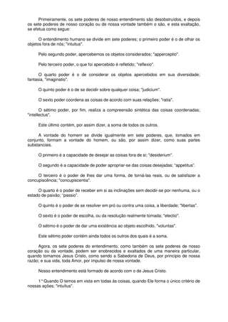 Primeiramente, os sete poderes de nosso entendimento são desobstruídos, e depois
os sete poderes de nosso coração ou de nossa vontade também o são, e esta exaltação,
se efetua como segue:
O entendimento humano se divide em sete poderes; o primeiro poder é o de olhar os
objetos fora de nós; "intuitus".
Pelo segundo poder, apercebemos os objetos considerados; "apperceptio".
Pelo terceiro poder, o que foi apercebido é refletido; "reflexio".
O quarto poder é o de considerar os objetos apercebidos em sua diversidade;
fantasia, "imaginatio".
O quinto poder é o de se decidir sobre qualquer coisa; "judicium".
O sexto poder coordena as coisas de acordo com suas relações; "ratia".
O sétimo poder, por fim, realiza a compreensão sintética das coisas coordenadas;
"intellectus".
Este último contém, por assim dizer, a soma de todos os outros.
A vontade do homem se divide igualmente em sete poderes, que, tomados em
conjunto, formam a vontade do homem, ou são, por assim dizer, como suas partes
substanciais.
O primeiro é a capacidade de desejar as coisas fora de si; "desiderium".
O segundo é a capacidade de poder apropriar-se das coisas desejadas; “appetitus”.
O terceiro é o poder de lhes dar uma forma, de torná-las reais, ou de satisfazer a
concupiscência; "concupiscentia".
O quarto é o poder de receber em si as inclinações sem decidir-se por nenhuma, ou o
estado de paixão; “passio”.
O quinto é o poder de se resolver em pró ou contra uma coisa, a liberdade; "libertas".
O sexto é o poder de escolha, ou da resolução realmente tomada; "electio".
O sétimo é o poder de dar uma existência ao objeto escolhido, "voluntas".
Este sétimo poder contém ainda todos os outros dos quais é a soma.
Agora, os sete poderes do entendimento, como também os sete poderes de nosso
coração ou da vontade, podem ser enobrecidos e exaltados de uma maneira particular,
quando tomamos Jesus Cristo, como sendo a Sabedoria de Deus, por princípio de nossa
razão; e sua vida, toda Amor, por impulso de nossa vontade.
Nosso entendimento está formado de acordo com o de Jesus Cristo.
1°Quando O temos em vista em todas ás coisas, quando Ele forma o único critério de
nossas ações; "intuítus".
 
