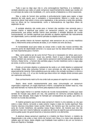 Tudo o que eu digo aqui não é, uma extravagância hiperfísica, é a realidade, a
verdade absoluta que cada um pode comprovar experimentalmente desde que recebe em
si o princípio da razão e da moralidade, J.C. como sendo a Sabedoria e o Amor essenciais.
Mas a visão do homem dos sentidos é profundamente inapta para captar a base
absoluta de tudo aquilo que é verdadeiro o transcendental. Mesmo a razão que nós
queremos elevar hoje sobre o trono como legisladora, é tão somente a razão dos sentidos,
cuja luz difere da luz transcendental, como a fosforescência do fogo-fátuo difere do
esplendor do sol.
A verdade absoluta não existe para o homem dos sentidos mas somente para o
homem interior e espiritual que possui um sensorium próprio; ou, para dizer mais
precisamente, que possui sentido interior para perceber a verdade absoluta do mundo
transcendental; um sentido espiritual que percebe os objetos espirituais tão naturalmente
em objetividade, como o sentido exterior percebe os objetos exteriores.
Este sentido interior do homem espiritual, este sensorium de um mundo metafísico
não é, infelizmente ainda conhecido de todos, é um mistério do reino de Deus.
A incredulidade atual para todas as coisas onde a razão dos nossos sentidos não
encontra ponto de objetividade sensível, é a causa que nos faz desconhecer as verdades,
as mais importantes para o homem.
Mas, como poderia ser de outra forma? Para ver é necessário ter olhos; para ouvir,
ouvidos. Todo objeto sensível requer seu sentido. Assim é que o objeto transcendental
requer também seu sensorium, - e este mesmo sensorium está fechado para a maioria dos
homens. Desta forma o homem dos sentidos julga o mundo metafísico como o cego julga
as cores, e como o surdo julga o som.
Existe um princípio objetivo e substancial da razão e um móbil objetivo e substancial
da vontade. Estes dois conjuntos formam o novo princípio da vida cuja imoralidade, é
essencialmente inerente. Esta substância pura da razão e da vontade reunidas é o divino e
o humano em nós; J.-C. a Luz do mundo que deve entrar em relação direta conosco para
ser realmente conhecida.
Este conhecimento real é a fé viva onde tudo se passa em espírito e em verdade.
Assim, deve existir necessariamente para essa comunicação um sensorium
organizado e espiritual, um órgão espiritual e interior, susceptível de receber essa luz, mas
que está fechado na maioria dos homens pela espessura dos sentidos.
Esse órgão interior é o sentido intuitivo do mundo transcendental, e antes que esse
sentido de intuição seja aberto em nós, não podemos ter nenhuma certeza objetiva da
verdade mais elevada. Este órgão foi fechado por conseqüência da queda, que atirou o
homem no mundo dos sentidos.
A matéria grosseira que envolve esse sensorium interior é uma catarata, ou véu que
cobre a visão interior, tornando a visão exterior inapta à visão do mundo espiritual. Esta
mesma natureza ensurdece nosso ouvido interior, de maneira que não ouvimos mais os
sons do mundo metafísico; ela paralisa nossa língua interior, de maneira que nós não
podemos mais nem mesmo balbuciar as palavras de força do espírito que pronunciávamos
outrora pelas quais nós governávamos a natureza exterior e os elementos.
A abertura desse sensorium espiritual é o mistério do Novo Homem, o mistério da
Regeneração e da união a mais íntimo do homem com Deus; é a meta mais elevada da
religião aqui em baixo, desta religião cuja finalidade mais sublime é de unir os homens a
Deus em Espírito e Verdade.
 