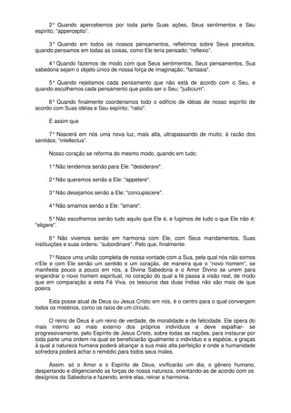 2° Quando apercebemos por toda parte Suas ações, Seus sentimentos e Seu
espírito; “apperceptio”.
3° Quando em todos os nossos pensamentos, refletimos sobre Seus preceitos,
quando pensamos em todas as coisas, como Ele teria pensado; “reflexio”.
4° Quando fazemos de modo com que Seus sentimentos, Seus pensamentos, Sua
sabedoria sejam o objeto único de nossa força de imaginação; "fantasia".
5° Quando rejeitamos cada pensamento que não está de acordo com o Seu, e
quando escolhemos cada pensamento que podia ser o Seu; "judicium".
6° Quando finalmente coordenamos todo o edifício de idéias de nosso espírito de
acordo com Suas idéias e Seu espírito; "ratio".
É assim que
7° Nascerá em nós uma nova luz, mais alta, ultrapassando de muito, à razão dos
sentidos; “intellectus”.
Nosso coração se reforma do mesmo modo, quando em tudo:
1°Não tendemos senão para Ele: "desiderare".
2°Não queremos senão a Ele: "appetere".
3°Não desejamos senão a Ele: "concupiscere".
4°Não amamos senão a Ele: "amare".
5°Não escolhemos senão tudo aquilo que Ele é, e fugimos de tudo o que Ele não é:
"eligere".
6° Não vivemos senão em harmonia com Ele, com Seus mandamentos, Suas
instituições e suas ordens: “subordinare”. Pelo que, finalmente:
7°Nasce uma união completa de nossa vontade com a Sua, pela qual nós não somos
n'Ele e com Ele senão um sentido e um coração, de maneira que o “novo homem”, se
manifesta pouco a pouco em nós, a Divina Sabedoria e o Amor Divino se unem para
engendrar o novo homem espiritual, no coração do qual a fé passa à visão real, de modo
que em comparação a esta Fé Viva, os tesouros das duas Índias não são mais de que
poeira.
Esta posse atual de Deus ou Jesus Cristo em nós, é o centro para o qual convergem
todos os mistérios, como os raios de um círculo.
O reino de Deus é um reino de verdade, de moralidade e de felicidade. Ele opera do
mais interno ao mais externo dos próprios indivíduos e deve espalhar- se
progressivamente, pelo Espírito de Jesus Cristo, sobre todas as nações, para instaurar por
toda parte uma ordem na qual se beneficiarão igualmente o indivíduo e a espécie, e graças
à qual a natureza humana poderá alcançar a sua mais alta perfeição e onde a humanidade
sofredora poderá achar o remédio para todos seus males.
Assim. só o Amor e o Espírito de Deus, vivificarão um dia, o gênero humano,
despertando e diligenciando as forças de nossa natureza, orientando-as de acordo com os
desígnios da Sabedoria e fazendo, entre elas, reinar a harmonia.
 