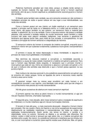 Podemos facilmente perceber por meio disto, porque a religião tende sempre à
sujeição do homem material. Ela age assim porque quer tornar o homem espiritual
dominante, afim de que o homem espiritual ou verdadeiramente racional governe o homem
dos sentidos.
O filósofo sente também esta verdade; seu erro somente consiste em não conhecer o
Verdadeiro princípio da razão e querer colocar em seu lugar a sua individualidade, sua
razão dos sentidos.
Como o homem possui em seu interior um órgão espiritual e um sensorium para
receber o principio real da razão ou a Sabedoria divina, e o móbil real da vontade, ou o
Amor divino, ele possui também no seu exterior, um sensorium físico e material para
receber “a aparência” da, luz e da verdade. Como a natureza exterior não possui a verdade
absoluta, mas somente a verdade relativa do mundo fenomenal, assim também a razão
humana não pode mais adquirir verdades inteligíveis, mas somente a aparência do
fenômeno que apenas excita nela, para móbil de sua vontade, a concupiscência, no que
consiste a corrupção do homem sensorial e a degradação da natureza.
O sensorium externo do homem é composto de matéria corruptível, enquanto que o
sensorium interior tem por substrato fundamental, substância incorruptível, transcendental e
metafísica.
O primeiro é causa de nossa depravação e nossa mortalidade; o segundo é o
princípio de nossa incorruptibilidade e imortalidade.
Nos domínios da natureza material e corruptível, a mortalidade esconde a
imortalidade e a causa de nosso estado miserável é a matéria corruptível e perecível. Para
que o homem seja libertado desta angústia, é necessário que o princípio imortal e
incorruptível que está em seu íntimo se exteriorize e absorva o princípio corruptível, a fim
de que o invólucro dos sentidos seja destruído e que o homem possa aparecer na sua
pureza original.
Este invólucro da natureza sensível é uma substância essencialmente corruptível, que
se encontra em nosso sangue, forma as ligações da carne e escraviza nosso espírito
imortal a essa carne mortal.
É possível romper mais ou menos esse envoltório em cada homem e em
conseqüência conceder a seu espírito, uma liberdade mais ampla, para que ele chegue a
um conhecimento mais preciso do mundo transcendental.
Há três graus sucessivos de abertura em nosso sensorium espiritual.
O primeiro apenas nos eleva ao plano moral e o mundo transcendental, aí age em
nós por impulsos interiores, chamados inspirações.
O segundo grau, mais elevado, abre nosso sensorium para a recepção do espiritual e
do intelectual, e o mundo metafísico age em nós por iluminações interiores.
O terceiro é mais alto grau - o mais raramente alcançado - desperta o homem interior
por completo. Ele nos revela o Reino do Espírito e nos torna susceptíveis de experimentar
objetivamente as realidades metafísicas e transcendentais; daí todas as visões são
explicadas fundamentalmente. Assim sendo, nós temos no interior, o sentido e a
objetividade, como no exterior. Somente os objetos e os sentidos são diferentes. No
exterior, existe o móbil animal e sensual que age sobre nós, e a matéria corruptível dos
sentidos sofre a ação. No interior, é a substância indivisível e metafísica que se introduz em
nós, e o ser incorruptível e imortal do nosso espírito recebe suas influências. Mas, em geral,
 