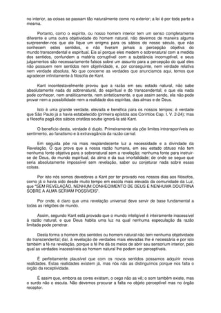 no interior, as coisas se passam tão naturalmente como no exterior; a lei é por toda parte a
mesma.
Portanto, como o espírito, ou nosso homem interior tem um senso completamente
diferente e uma outra objetividade do homem natural, não devemos de maneira alguma
surpreender-nos que ele fique um enigma para os sábios do nosso século, que não
conhecem estes sentidos, e não tiveram jamais a percepção objetiva do
mundo transcendental e espiritual. Eis aí porque eles medem o sobrenatural com a medida
dos sentidos, confundem a matéria corruptível com a substância incorruptível, e seus
julgamentos são necessariamente falsos sobre um assunto para a percepção do qual eles
não possuem nem sentidos nem objetividade, e, por conseguinte, nem verdade relativa
nem verdade absoluta. No que concerne as verdades que anunciamos aqui, temos que
agradecer infinitamente à filosofia de Kant.
Kant incontestavelmente provou que a razão em seu estado natural, não sabe
absolutamente nada do sobrenatural, do espiritual e do transcendental, e que ela nada
pode conhecer, nem analiticamente, nem sinteticamente, e que assim sendo, ela não pode
provar nem a possibilidade nem a realidade dos espíritas, das almas e de Deus.
Isto é uma grande verdade, elevada e benéfica para os nossos tempos; é verdade
que São Paulo já a havia estabelecido (primeira epístola aos Coríntios Cap. I, V. 2-24); mas
a filosofia pagã dos sábios cristãos soube ignorá-la até Kant.
O benefício desta, verdade é duplo. Primeiramente ela põe limites intransponíveis ao
sentimento, ao fanatismo e à extravagância da razão carnal.
Em seguida põe na mais resplandecente luz a necessidade e a divindade da
Revelação. O que prova que a nossa razão humana, em seu estado obtuso não tem
nenhuma fonte objetiva para o sobrenatural sem a revelação; nenhuma fonte para instruir-
se de Deus, do mundo espiritual, da alma e da sua imortalidade; de onde se segue que
seria absolutamente impossível sem revelação, saber ou conjeturar nada sobre essas
coisas.
Por isto nós somos devedores a Kant por ter provado nos nossos dias aos filósofos,
corno já o havia sido desde muito tempo em escola mais elevada da comunidade da Luz,
que "SEM REVELAÇÃO, NENHUM CONHECIMENTO DE DEUS E NENHUMA DOUTRINA
SOBRE A ALMA SERIAM POSSÍVEIS".
Por onde, é claro que uma revelação universal deve servir de base fundamental a
todas as religiões de mundo.
Assim, segundo Kant está provado que o mundo inteligível é inteiramente inacessível
à razão natural, e que Deus habita uma luz na qual nenhuma especulação da razão
limitada pode penetrar.
Desta forma o homem dos sentidos ou homem natural não tem nenhuma objetividade
do transcendental; daí, à revelação de verdades mais elevadas lhe é necessária e por isto
também a fé na revelação, porque a fé lhe dá os meios de abrir seu sensorium interior, pelo
qual as verdades inacessíveis ao homem natural lhe podem ser perceptíveis.
É perfeitamente plausível que com os novos sentidos possamos adquirir novas
realidades. Estas realidades existem já, mas nós não as distinguimos porque nos falta o
órgão da receptividade.
É assim que, embora as cores existam, o cego não as vê; o som também existe, mas
o surdo não o escuta. Não devemos procurar a falta no objeto perceptível mas no órgão
receptor.
 