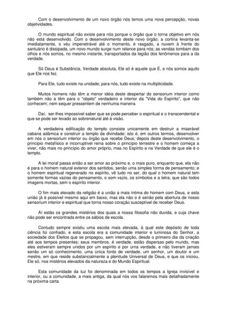 Com o desenvolvimento de um novo órgão nós temos uma nova percepção, novas
objetividades.
O mundo espiritual não existe para nós porque o órgão que o torna objetivo em nós
não está desenvolvido. Com o desenvolvimento deste novo órgão, a cortina levanta-se
imediatamente, o véu impenetrável até o momento, é rasgado, a nuvem à frente do
santuário é dissipada, um novo mundo surge num relance para nós; as vendas tombam dos
olhos e nós somos, no mesmo instante, transportados da legião dos fenômenos para a da
verdade.
Só Deus é Substância, Verdade absoluta, Ele só é aquele que É, e nós somos aquilo
que Ele nos fez.
Para Ele, tudo existe na unidade; para nós, tudo existe na multiplicidade.
Muitos homens não têm a menor idéia deste despertar do sensorium interior como
também não a têm para o "objeto" verdadeiro e interior da "Vida do Espírito", que não
conhecem; nem sequer pressentem de nenhuma maneira.
Daí, ser-lhes impossível saber que se pode perceber o espiritual e o transcendental e
que se pode ser levado ao sobrenatural até à visão.
A verdadeira edificação do templo consiste unicamente em destruir a miserável
cabana adâmica e construir a templo da divindade; isto é, em outros termos, desenvolver
em nós o sensorium interior ou órgão que recebe Deus; depois deste desenvolvimento, o
principio metafísico e incorruptível reina sobre o princípio terrestre e o homem começa a
viver, não mais no princípio do amor próprio, mas no Espírito e na Verdade de que ele é o
templo.
A lei moral passa então a ser amor ao próximo e, o mais puro, enquanto que, ela não
é para o homem natural exterior dos sentidos, senão uma simples forma de pensamento; e
o homem espiritual regenerado no espírito, vê tudo no ser, do qual o homem natural tem
somente formas vazias do pensamento, o som vazio, os símbolos e a letra, que são todos
imagens mortas, sem o espírito interior.
O fim mais elevado da religião é a união a mais íntima do homem com Deus, e esta
união já é possível mesmo aqui em baixo, mas ela não o é senão pela abertura de nosso
sensorium interior e espiritual que torna nosso coração susceptível de receber Deus.
Aí estão os grandes mistérios dos quais a nossa filosofia não duvida, e cuja chave
não pode ser encontrada entre os sábios de escola.
Contudo sempre existiu uma escola mais elevada, à qual este depósito de toda
ciência foi confiado, e esta escola era a comunidade interior e luminosa do Senhor, a
sociedade dos Eleitos que se propagou, sem interrupção, desde o primeiro dia da criação
até aos tempos presentes; seus membros, é verdade, estão dispersas pelo mundo, mas
eles estiveram sempre unidos por um espírito e por urna verdade, e não tiveram jamais
senão um só conhecimento, uma única fonte de verdade, um senhor, um doutor e um
mestre, em que reside substancialmente a plenitude Universal de Deus, e que os iniciou,
Ele só, nos mistérios elevados da natureza e do Mundo Espiritual.
Esta comunidade da luz foi denominada em todos os tempos a Igreja invisível e
interior, ou a comunidade, a mais antiga, da qual nós vos falaremos mais detalhadamente
na próxima carta
 