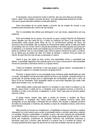 SEGUNDA CARTA
É necessário, meus caríssimos irmão no Senhor, dar-vos uma idéia pura da Igreja
interior, desta "Comunidade Luminosa de Deus", que está dispersada através do mundo;
mas que é governada pela verdade e unida pelo espírito.
Esta comunidade da luz existe desde o primeiro dia da criação do mundo, e sua
existência permanecerá até o último dia dos tempos.
Ela é a sociedade dos eleitos que distinguem a luz nas trevas, separando-a em sua
essência.
Esta comunidade da luz possui uma escola na qual o próprio Espírito de Sabedoria
instrui àqueles que têm sede de luz; e todos os mistérios de Deus e da natureza são
conservados nesta escola pelos filhos da luz. O conhecimento perfeito de Deus, da
natureza e da humanidade, são os objetos do ensinamento desta escola. É dela que todas
as verdades vêm ao mundo; ela foi a escola dos profetas e de todos aqueles que procuram
a sabedoria; e é somente nesta comunidade que se encontra a verdade e a explicação de
todos os mistérios. Ela é a comunidade mais íntima e possui membros de todo o universo,
eis as idéias que se podem ter dela. Em todos os tempos, o exterior tinha por base um
interior do qual não era mais do que a expressão e o plano.
Assim é que, em todas as eras, existiu uma assembléia íntima, a sociedade dos
eleitos, a sociedade daqueles mais capazes para a luz e que a procuravam; esta sociedade
íntima era chamada o Santuário interior ou a Igreja interior.
Todos os símbolos, cerimônias e ritos que possui a Igreja exterior, correspondem à
letra da qual o espírito e a verdade se acham na Igreja interior.
Portanto, a Igreja interior é uma sociedade cujos membros estão espalhados por todo
o mundo, mas ligados intimamente pelo espírito do amor e da verdade, ocupada sempre na
construção do grande templo para a regeneração da humanidade, pela qual o reino de
Deus há de se manifestar. Esta sociedade reside na comunhão daqueles que estão mais
aptos para receber a luz, ou dos eleitos.
Estes eleitos estão unidos pelo espírito e a verdade e o seu chefe é a própria Luz do
Mundo, Jesus Cristo, o eleito da luz, o mediador único da espécie humana, o Caminho, a
Verdade e a Vida; a luz primitiva, a sabedoria, o único "meio" pelo qual os homens podem
retornar a Deus.
A Igreja interior nasceu logo após a queda do homem e recebeu de Deus,
imediatamente, a revelação dos meios pelos quais a espécie humana caída seria
reintegrada na sua dignidade, e libertada de sua miséria. Ela recebeu o depósito primitivo
de todas as revelações e mistérios; ela recebeu a chave da verdadeira ciência, tanto divina
como natural.
Mas quando os homens se multiplicaram, a fragilidade e fraqueza inerentes a espécie
impuseram um culto exterior para ocultar a sociedade interior e encobrir pela letra o espírito
e a verdade. Porque a coletividade, a multidão, o povo, não eram capazes de compreender
os grandes mistérios interiores e constituiria um perigo demasiado grande confiar o mais
santo aos incapazes, encobriram as verdades interiores nas cerimônias exteriores e
sensíveis, para que o homem, pelo sensível e o exterior que é o símbolo do interior, se
tornasse gradativamente capaz de aproximar-se mais das verdades internas do espírito.
 