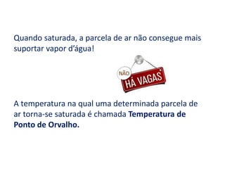 Quando saturada, a parcela de ar não consegue mais suportar vapor d’água!A temperatura na qual uma determinada parcela de ar torna-se saturada é chamada Temperatura de Ponto de Orvalho.