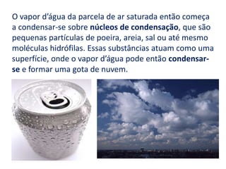 O vapor d’água da parcela de ar saturada então começa a condensar-se sobre núcleos de condensação, que são pequenas partículas de poeira, areia, sal ou até mesmo moléculas hidrófilas. Essas substâncias atuam como uma superfície, onde o vapor d’água pode então condensar-se e formar uma gota de nuvem.