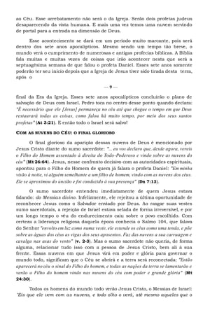 ao Céu. Esse arrebatamento não será o da Igreja. Serão dois profetas judeus
desaparecendo da vista humana. E mais uma vez temos uma nuvem servindo
de portal para a entrada na dimensão de Deus.
Esse acontecimento se dará em um período muito marcante, pois será
dentro dos sete anos apocalípticos. Mesmo sendo um tempo tão breve, o
mundo verá o cumprimento de numerosas e antigas profecias bíblicas. A Bíblia
fala muitas e muitas vezes de coisas que irão acontecer nesta que será a
septuagésima semana de que falou o profeta Daniel. Esses sete anos somente
poderão ter seu início depois que a Igreja de Jesus tiver sido tirada desta terra,
após o
— 9 —
final da Era da Igreja. Esses sete anos apocalípticos concluirão o plano de
salvação de Deus com Israel. Pedro toca no centro desse ponto quando declara:
"É necessário que ele [Jesus] permaneça no céu até que chegue o tempo em que Deus
restaurará todas as coisas, como falou há muito tempo, por meio dos seus santos
profetas" (At 3:21). E então todo o Israel será salvo!
COM AS NUVENS DO CÉU: O FINAL GLORIOSO
O final glorioso da aparição dessas nuvens de Deus é mencionado por
Jesus Cristo diante do sumo sacerdote: "... eu vos declaro que, desde agora, vereis
o Filho do Homem assentado à direita do Todo-Poderoso e vindo sobre as nuvens do
céu" (Mt 26:64). Jesus, nesse confronto decisivo com as autoridades espirituais,
apontou para o Filho do Homem de quem já falara o profeta Daniel: "Em minha
visão à noite, vi alguém semelhante a um filho de homem, vindo com as nuvens dos céus.
Ele se aproximou do ancião e foi conduzido à sua presença" (Dn 7:13).
O sumo sacerdote entendeu imediatamente de quem Jesus estava
falando: do Messias divino. Infelizmente, ele rejeitou a última oportunidade de
reconhecer Jesus como o Salvador enviado por Deus. Ao rasgar suas vestes
sumo sacerdotais, a rejeição de Israel estava selada de forma irreversível, e por
um longo tempo o véu do endurecimento caiu sobre o povo escolhido. Com
certeza a liderança religiosa daquela época conhecia o Salmo 104, que falava
do Senhor "envolto em luz como numa veste, ele estende os céus como uma tenda, e põe
sobre as águas dos céus as vigas dos seus aposentos. Faz das nuvens a sua carruagem e
cavalga nas asas do vento" (v. 2-3). Mas o sumo sacerdote não queria, de forma
alguma, relacionar tudo isso com a pessoa de Jesus Cristo, bem ali à sua
frente. Essas nuvens em que Jesus virá em poder e glória para governar o
mundo todo, significam que o Céu se abrirá e a terra será reconectada: "Então
aparecerá no céu o sinal do Filho do homem, e todas as nações da terra se lamentarão e
verão o Filho do homem vindo nas nuvens do céu com poder e grande glória" (Mt
24:30).
Todos os homens do mundo todo verão Jesus Cristo, o Messias de Israel:
"Eis que ele vem com as nuvens, e todo olho o verá, até mesmo aqueles que o
 