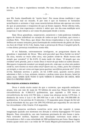 de Deus, de livre e espontânea vontade. Por isso, Deus amaldiçoou o cosmo
inteiro
— 3 —
que Ele havia classificado de "muito bom". Por causa dessa maldição é que
vemos tanto mal no mundo. E por isso é que os homens se tornaram
semelhantes a animais e hoje suas características divinas são apenas um resto
do que já possuíram e resquícios do que já foram capazes. Nesse dilema todo,
porém, o que traz esperança e alento é saber que um dia essa maldição será
suspensa e tudo voltará a ser como foi planejado desde o início.
Esse Deus grandioso, onipresente, onisciente e todo-poderoso trabalha
agora de forma individual no coração de todos os que 0 aceitam, que creem e
confiam Nele. "Pois Deus, que disse: Das trevas resplandeça a luz; ele mesmo
brilhou em nossos corações, para iluminação do conhecimento da glória de Deus
na face de Cristo" (2 Co 4.6). Assim, hoje a presença de Deus é tangível pela fé,
e essa divina presença transforma nossa vida.
O rei Salomão, extremamente inteligente, se perguntava diante da
grandeza e majestade de Deus: "Mas será pos-sível que Deus habite na terra?
Os céus, mesmo os mais altos céus, não podem conter-te. Muito menos este
templo que construí!" (1 Rs 8:27). E mais tarde ele disse: "O templo que vou
construir será grande, pois o nosso Deus é maior do que todos os outros deuses.
Mas quem é capaz de construir um templo para ele, visto que os céus não podem
contê-lo, nem mesmo os mais altos céus? Quem sou eu, então, para lhe construir
um templo, a não ser como um lugar para queimar sacrifícios perante ele?" (2 Cr
2:5-6). Salomão acertou o ponto. Já há 3.000 anos, quando outros povos
adoravam o Sol e a Lua, animais, árvores e pedras como seus deuses, Israel já
sabia mais: SABIA QUE TUDO O QUE VEMOS É CRIAÇÃO DE DEUS, MAS
NÃO É O PRÓPRIO DEUS!
UMA PEQUENA ACROBACIA NUMÉRICA
Deus é ainda muito maior do que o universo, que segundo avaliações
atuais, tem um raio de mais de 70 bilhões de anos-luz. Nosso Sol tem uma
circunferência de 4.366.813 quilômetros, que equivale a 109 vezes a
circunferência da terra (12.756 km), e nossa Lua alcança meros 3.476 km. A
distância da terra à Lua é de 384.400 km e até o Sol são 146.000.000 de
quilômetros. A luz precisa de 8 minutos e 19 segundos para chegar do Sol até
nós (à velocidade da luz, que é de 299.792,458 km por segundo). Se um raio de
luz circundasse o Sol, levaria 14,6 segundos.
Essa pequena acrobacia numérica serve para dar suporte à nossa
imaginação quando nos movemos em direção à estrela hipergigante VY Canis
Majoris. Para circundá-la, um raio luminoso precisaria de oito horas e meia.
Para entender melhor, façamos uma simulação: entremos num avião e
circundemos o Sol a uma velocidade de 900 quilômetros por hora. Essa viagem
levaria quase meio ano e ao redor de VY Canis Majoris precisaríamos de 1.165
 