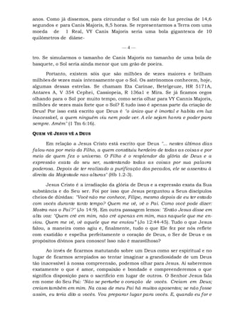 anos. Como já dissemos, para circundar o Sol um raio de luz precisa de 14,6
segundos e para Canis Majoris, 8,5 horas. Se representarmos a Terra com uma
moeda de 1 Real, VY Canis Majoris seria uma bola gigantesca de 10
quilômetros de diâme-
— 4 —
tro. Se simularmos o tamanho de Canis Majoris no tamanho de uma bola de
basquete, o Sol seria ainda menor que um grão de poeira.
Portanto, existem sóis que são milhões de vezes maiores e brilham
milhões de vezes mais intensamente que o Sol. Os astrônomos conhecem, hoje,
algumas dessas estrelas. Se chamam Eta Carinae, Betelgeuze, HR 5171A,
Antares A, V 354 Cephei, Cassiopeia, R 136a1 e Mira. Se já ficamos cegos
olhando para o Sol por muito tempo, como seria olhar para VY Cannis Majoris,
milhões de vezes mais forte que o Sol? E tudo isso é apenas parte da criação de
Deus! Por isso está escrito que Deus é "o único que é imortal e habita em luz
inacessível, a quem ninguém viu nem pode ver. A ele sejam honra e poder para
sempre. Amém" (1 Tm 6:16).
QUEM VÊ JESUS VÊ A DEUS
Em relação a Jesus Cristo está escrito que Deus "... nestes últimos dias
falou-nos por meio do Filho, a quem constituiu herdeiro de todas as coisas e por
meio de quem fez o universo. O Filho é o resplendor da glória de Deus e a
expressão exata do seu ser, sustentando todas as coisas por sua palavra
poderosa. Depois de ter realizado a purificação dos pecados, ele se assentou à
direita da Majestade nas alturas" (Hb 1.2-3).
Jesus Cristo é a irradiação da glória de Deus e a expressão exata da Sua
substância e do Seu ser. Foi por isso que Jesus perguntou a Seus discípulos
cheios de dúvidas: "Você não me conhece, Filipe, mesmo depois de eu ter estado
com vocês durante tanto tempo? Quem me vê, vê o Pai. Como você pode dizer:
Mostra-nos o Pai'?" (Jo 14:9). Em outra passagem lemos: "Então Jesus disse em
alta voz: "Quem crê em mim, não crê apenas em mim, mas naquele que me en-
viou. Quem me vê, vê aquele que me enviou” (Jo 12:44-45). Tudo o que Jesus
falou, a maneira como agiu e, finalmente, tudo o que Ele fez por nós reflete
com exatidão e espelha perfeitamente o coração de Deus, o Ser de Deus e os
propósitos divinos para conosco! Isso não é maravilhoso?
Ao invés de ficarmos matutando sobre um Deus como ser espiritual e no
lugar de ficarmos arrepiados ao tentar imaginar a grandiosidade de um Deus
tão inacessível à nossa compreensão, podemos olhar para Jesus. Aí saberemos
exatamente o que é amor, compaixão e bondade e compreenderemos o que
significa disposição para o sacrifício em lugar de outros. O Senhor Jesus fala
em nome do Seu Pai: "Não se perturbe o coração de vocês. Creiam em Deus;
creiam também em mim. Na casa de meu Pai há muitos aposentos; se não fosse
assim, eu teria dito a vocês. Vou preparar lugar para vocês. E, quando eu for e
 