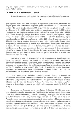preparar lugar, voltarei e os levarei para mim, para que vocês estejam onde eu
estiver" (Jo 14:1-3).
UM EXEMPLO PARA ESCLARECER AS COISAS
Jesus Cristo em forma humana é como que o "transformador" divino. O
— 5 —
que significa isso? Cito um exemplo: a gigantesca hidrelétrica brasileira de
Itaipu, perto das Cataratas do Iguaçu, gera eletricidade. As 20 turbinas (no
máximo 18 funcionam) produzem 700 megawatts de energia elétrica. No início
a voltagem é de 6.600 volts, que então é transformada em 345.000 volts e
transportada até importantes instalações industriais, onde chega com 138.000
volts. Parte da energia chega mais fraca a vilas e cidades, com apenas 13.800
volts, suficiente para abastecer entre 5.000 e 10.000 domicílios, agora
transformada em 110 ou, conforme a região, 220 volts. O que aconteceria se
13.800 volts fossem jogados diretamente nas redes residenciais? Quase todos
os aparelhos elétricos iriam queimar. Algo semelhante aconteceria se víssemos
a Deus. Nossos sentidos não suportariam Sua glória e teríamos de morrer
imediatamente. Por isso, precisamos de Jesus para servir de transformador e
"filtrar" a presença divina. O que Moisés viu ou conseguiu ver foi um pouco da
glória divina — que não era nada mais do que Jesus Cristo antes de Sua
encarnação (veja Fl 2:6-9).
Essa presença de Deus parcialmente visível também se manifestou mais
tarde, no Templo, através da nuvem e no meio da nuvem: "Quando os
sacerdotes se retiraram do Lugar Santo, uma nuvem encheu o templo do Senhor,
de forma que os sacerdotes não podiam desempenhar o seu serviço, pois a glória
do Senhor encheu o seu templo" (1Rs 8.10-11). Obviamente, era impossível
descrever acertadamente essa maravilhosa presença divina; com ela, era
preciso entrar em contato de forma direta e pessoal.
Cena semelhante aconteceu quando Jesus dirigiu a palavra ao
funcionário público Levi, sentado na coletoria, e o chamou para que O seguisse
(Mc 2:14). Levi percebeu imediatamente que uma pessoa muito especial estava
falando com ele, pois em Jesus "o Verbo se fez carne e habitou entre nós, cheio
de graça e de verdade, e vimos a sua glória, glória como do unigênito do Pai" (Jo
1:14).
Jesus veio em forma de servo e em figura de homem (Fl 2:6). Mas houve
uma situação especial no monte da Transfiguração, mais uma das pequenas e
raras aberturas da dimensão celestial: "Ali ele foi transfigurado diante deles.
Sua face brilhou como o sol, e suas roupas se tornaram brancos como a luz.
Naquele mesmo momento, apareceram diante deles Moisés e Elias, conversando
com Jesus... Enquanto ele ainda estava falando, uma nuvem resplandecente os
envolveu, e dela saiu uma voz, que dizia: "Este é o meu Filho amado de quem me
agrado. Ouçam-no!” (Mt 17:2-3,5). Quatro coisas extraordinárias chamam
nossa atenção aqui: Jesus resplandeceu na glória divina com um fulgor tão
 