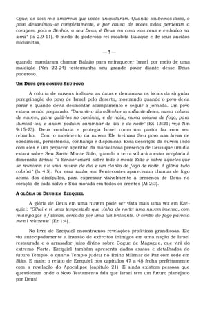 Ogue, os dois reis amorreus que vocês aniquilaram. Quando soubemos disso, o
povo desanimou-se completamente, e por causa de vocês todos perderam a
coragem, pois o Senhor, o seu Deus, é Deus em cima nos céus e embaixo na
terra” (Is 2.9-11). 0 medo do poderoso rei moabita Balaque e de seus anciãos
midianitas,
— 7 —
quando mandaram chamar Balaão para enfraquecer Israel por meio de uma
maldição (Nm 22-24) testemunha seu grande pavor diante desse Deus
poderoso.
UM DEUS QUE CONDUZ SEU POVO
A coluna de nuvens indicava as datas e demarcava os locais da singular
peregrinação do povo de Israel pelo deserto, mostrando quando o povo devia
parar e quando devia desmontar acampamento e seguir a jornada. Um povo
estava sendo preparado. "Durante o dia o Senhor ia adiante deles, numa coluna
de nuvem, para guiá-los no caminho, e de noite, numa coluna de fogo, para
iluminá-los, e assim podiam caminhar de dia e de noite" (Ex 13:21; veja Nm
9:15-23). Deus conduzia e protegia Israel como um pastor faz com seu
rebanho. Com o movimento da nuvem Ele treinava Seu povo nas áreas de
obediência, persistência, confiança e disposição. Essa descrição da nuvem indo
com eles é um pequeno aperitivo da maravilhosa presença de Deus que um dia
estará sobre Seu Santo Monte Sião, quando a terra voltará a estar acoplada à
dimensão divina: "o Senhor criará sobre todo o monte Sião e sobre aqueles que
se reunirem ali uma nuvem de dia e um clarão de fogo de noite. A glória tudo
cobrirá" (Is 4:5). Por essa razão, em Pentecostes apareceram chamas de fogo
acima dos discípulos, para expressar visivelmente a presença de Deus no
coração de cada salvo e Sua morada em todos os crentes (At 2:3).
A GLÓRIA DE DEUS EM EZEQUIEL
A glória de Deus em uma nuvem pode ser vista mais uma vez em Eze-
quiel: "Olhei e vi uma tempestade que vinha do norte: uma nuvem imensa, com
relâmpagos e faíscas, cercada por uma luz brilhante. 0 centro do fogo parecia
metal reluzente" (Ez 1:4).
No livro de Ezequiel encontramos revelações proféticas grandiosas. Ele
viu antecipadamente a invasão de exércitos inimigos em uma nação de Israel
restaurada e o arrasador juízo divino sobre Gogue de Magogue, que virá do
extremo Norte. Ezequiel também apresenta dados exatos e detalhados do
futuro Templo, o quarto Templo judeu no Reino Milenar de Paz com sede em
Sião. E mais: o relato de Ezequiel nos capítulos 47 a 48 fecha perfeitamente
com a revelação do Apocalipse (capítulo 21). E ainda existem pessoas que
questionam onde o Novo Testamento fala que Israel tem um futuro planejado
por Deus!
 