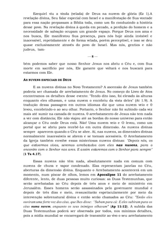 Ezequiel viu a vinda (velada) de Deus na nuvem de glória (Ez 1).A
revelação divina, Seu falar especial com Israel e a manifestação de Sua vontade
para essa nação perpassam a Bíblia toda, como um fio conduzindo a história
desse povo. Na revelação divina à queda em pecado, a perdição do homem e a
necessidade de salvação ocupam um grande espaço. Porque Deus nos ama e
nos busca, Ele manifestou Sua presença, para nós hoje ainda invisível e
inacessível, repetidamente e de forma velada, porém perceptível, e isso se deu
quase exclusivamente através do povo de Israel. Mas nós, gentios e não
judeus, tam-
— 8 —
bém podemos saber que nosso Senhor Jesus nos abriu o Céu e, com Sua
morte em sacrifício por nós, Ele garante que voltará e nos buscará para
estarmos com Ele.
AS NUVENS ESPECIAIS DE DEUS
E as nuvens divinas no Novo Testamento? A ascensão de Jesus também
poderia ser chamada de arrebatamento de Jesus. No começo do Livro de Atos
encontramos os detalhes desse evento: "Tendo dito isso, foi elevado às alturas
enquanto eles olhavam, e uma nuvem o encobriu da vista deles" (At 1.9). A
tradução dessa passagem em outros idiomas diz que uma nuvem veio e 0
levou, encobrindo-o ao seu olhar. Portanto, o Senhor não foi subindo cada vez
mais até sumir na camada de nuvens. 0 arrebatamento de Jesus não tem nada
a ver com distância; Ele não viajou até as bordas do nosso universo para então
alcançar o Céu onde Deus está. Não! Uma nuvem veio e O levou, como um
portal que se abriu para recebê-Lo em outra dimensão. As nuvens divinas
sempre aparecem quando o Céu se abre. Aí, nas nuvens, as dimensões divinas
normalmente inacessíveis se abrem e se tornam acessíveis. O Arrebatamento
da Igreja também envolve essas misteriosas nuvens divinas: "Depois nós, os
que estivermos vivos, seremos arrebatados com eles nas nuvens, para o
encontro com o Senhor nos ares. E assim estaremos com o Senhor para sempre"
(1 Ts 4.17).
Essas nuvens não têm nada, absolutamente nada em comum com
nuvens de chuva e vapor condenado. Elas representam janelas no Céu,
aberturas da dimensão divina. Enquanto o Arrebatamento acontecerá em um
momento, num piscar de olhos, lemos em Apocalipse 11 do arrebatamento
diferente, lento, de duas pessoas muito curiosas: as Duas Testemunhas, que
serão arrebatadas ao Céu depois de três anos e meio de ministério em
Jerusalém. Esses homens serão assassinados pelo governante mundial e
depois de três dias e meio, ressuscitarão espetacularmente por meio da
intervenção sobrenatural divina e então serão chamados ao Céu: "Então eles
ouviram uma forte voz dos céus, que lhes disse: “Subam para cá: E eles subiram para os
céus numa nuvem, enquanto os seus inimigos olhavam" (Ap 11:12). A subida das
Duas Testemunhas poderá ser observada por todos, nos mínimos detalhes,
pois a mídia mundial se encarregará de transmitir ao vivo o seu arrebatamento
 