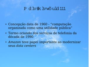 M ai h i
                 s stóri .
                        a. .

●   Concepção data de 1960 - “computação
    organizada como uma utilidade pública”
●   Termo oriundo dos serviços de telefonia da
    década de 1990
●   Amazon teve papel importante ao modernizar
    seus data centers
 