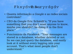 C h u vas e trovoad as
●   Quanta informação a Google e as redes sociais
    controlam?
●   CEO da Google Eric Schmidt’s: "If you have
    something that you don't want anyone to know,
    maybe you shouldn't be doing it in the first
    place."
●   Funcionário da Facebook: “Your messages are
    stored in a database, whether deleted or not.
    So we can just query the database, and easily
    look at it without every logging into your
    account. That's what most people don't
    understand.”
 