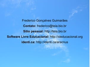 Frederico Gonçalves Guimarães
           Contato: frederico@teia.bio.br
           Sítio pessoal: http://teia.bio.br
Software Livre Educacional: http://sleducacional.org
         identi.ca: http://identi.ca/aracnus
 