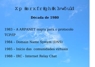 U m p ou co d e h istória
                Década de 1980


1983 – A ARPANET migra para o protocolo
TCP/IP

1984 – Domain Name System (DNS)

1985 – Início das comunidades virtuais

1988 – IRC - Internet Relay Chat
 