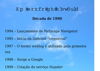 U m p ou co d e h istória
                Década de 1990


1994 – Lançamento do Netscape Navigator

1995 – Início da Internet “comercial”

1997 – O termo weblog é utilizado pela primeira
vez

1998 – Surge a Google

1999 – Criação do serviço Napster
 
