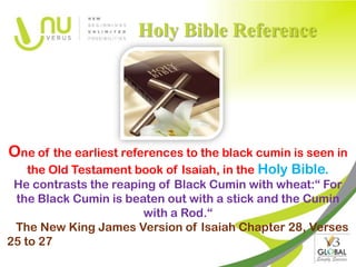 Holy Bible Reference




One of the earliest references to the black cumin is seen in
    the Old Testament book of Isaiah, in the Holy Bible.
 He contrasts the reaping of Black Cumin with wheat:“ For
 the Black Cumin is beaten out with a stick and the Cumin
                       with a Rod.“
 The New King James Version of Isaiah Chapter 28, Verses
25 to 27
 