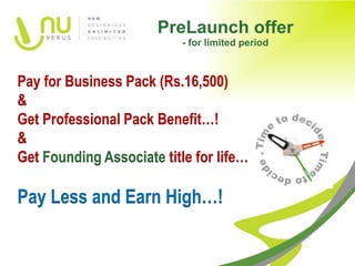 PreLaunch offer
                           - for limited period



Pay for Business Pack (Rs.16,500)
&
Get Professional Pack Benefit…!
&
Get Founding Associate title for life…!

Pay Less and Earn High…!
 