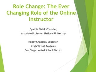 Role Change: The Ever
Changing Role of the Online
Instructor
Cynthia Sistek-Chandler,
Associate Professor, National University
Hoppy Chandler, Educator,
iHigh Virtual Academy,
San Diego Unified School District
 