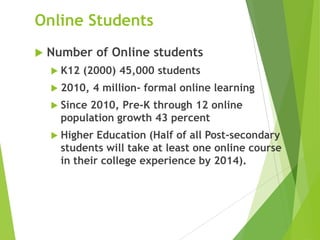 Online Students
 Number of Online students
 K12 (2000) 45,000 students
 2010, 4 million- formal online learning
 Since 2010, Pre-K through 12 online
population growth 43 percent
 Higher Education (Half of all Post-secondary
students will take at least one online course
in their college experience by 2014).
 