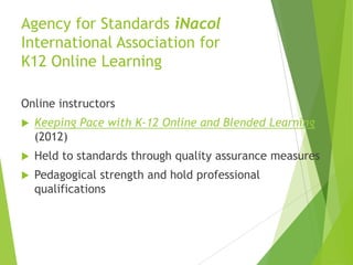 Agency for Standards iNacol
International Association for
K12 Online Learning
Online instructors
 Keeping Pace with K-12 Online and Blended Learning
(2012)
 Held to standards through quality assurance measures
 Pedagogical strength and hold professional
qualifications
 