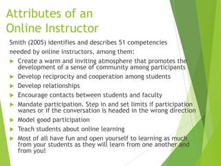 Attributes of an
Online Instructor
Smith (2005) identifies and describes 51 competencies
needed by online instructors, among them:
 Create a warm and inviting atmosphere that promotes the
development of a sense of community among participants
 Develop reciprocity and cooperation among students
 Develop relationships
 Encourage contacts between students and faculty
 Mandate participation. Step in and set limits if participation
wanes or if the conversation is headed in the wrong direction
 Model good participation
 Teach students about online learning
 Most of all have fun and open yourself to learning as much
from your students as they will learn from one another and
from you!
 