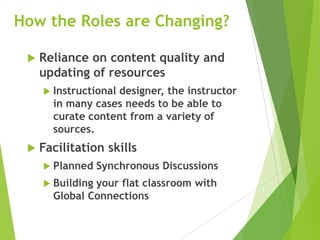 How the Roles are Changing?
 Reliance on content quality and
updating of resources
 Instructional designer, the instructor
in many cases needs to be able to
curate content from a variety of
sources.
 Facilitation skills
 Planned Synchronous Discussions
 Building your flat classroom with
Global Connections
 
