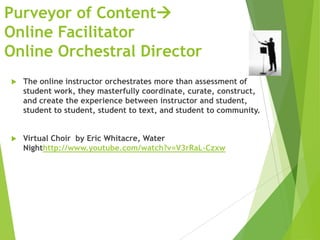 Purveyor of Content
Online Facilitator
Online Orchestral Director
 The online instructor orchestrates more than assessment of
student work, they masterfully coordinate, curate, construct,
and create the experience between instructor and student,
student to student, student to text, and student to community.
 Virtual Choir by Eric Whitacre, Water
Nighthttp://www.youtube.com/watch?v=V3rRaL-Czxw
 