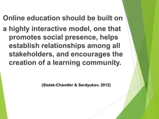 Online education should be built on
a highly interactive model, one that
promotes social presence, helps
establish relationships among all
stakeholders, and encourages the
creation of a learning community.
(Sistek-Chandler & Serdyukov, 2012)
 