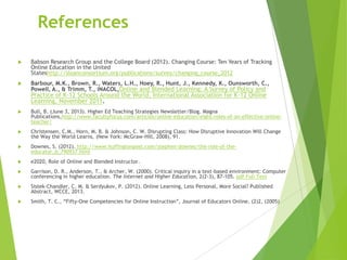 References
 Babson Research Group and the College Board (2012). Changing Course: Ten Years of Tracking
Online Education in the United
Stateshttp://sloanconsortium.org/publications/survey/changing_course_2012
 Barbour, M.K., Brown, R., Waters, L.H., Hoey, R., Hunt, J., Kennedy, K., Ounsworth, C.,
Powell, A., & Trimm, T., iNACOL,Online and Blended Learning: A Survey of Policy and
Practice of K-12 Schools Around the World, International Association for K-12 Online
Learning, November 2011.
 Bull, B. (June 3, 2013). Higher Ed Teaching Strategies Newsletter/Blog. Magna
Publications,http://www.facultyfocus.com/articles/online-education/eight-roles-of-an-effective-online-
teacher/
 Christensen, C.M., Horn, M. B. & Johnson, C. W. Disrupting Class: How Disruptive Innovation Will Change
the Way the World Learns, (New York: McGraw-Hill, 2008), 91.
 Downes, S. (2012). http://www.huffingtonpost.com/stephen-downes/the-role-of-the-
educator_b_790937.html
 e2020, Role of Online and Blended Instructor.
 Garrison, D. R., Anderson, T., & Archer, W. (2000). Critical inquiry in a text-based environment: Computer
conferencing in higher education. The Internet and Higher Education, 2(2-3), 87-105. pdf Full Text
 Sistek-Chandler, C. M. & Serdyukov, P. (2012). Online Learning, Less Personal, More Social? Published
Abstract, WCCE, 2013.
 Smith, T. C., “Fifty-One Competencies for Online Instruction”, Journal of Educators Online, (2)2, (2005)
 
