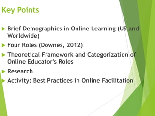 Key Points
 Brief Demographics in Online Learning (US and
Worldwide)
 Four Roles (Downes, 2012)
 Theoretical Framework and Categorization of
Online Educator's Roles
 Research
 Activity: Best Practices in Online Facilitation
 
