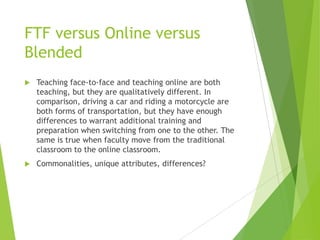 FTF versus Online versus
Blended
 Teaching face-to-face and teaching online are both
teaching, but they are qualitatively different. In
comparison, driving a car and riding a motorcycle are
both forms of transportation, but they have enough
differences to warrant additional training and
preparation when switching from one to the other. The
same is true when faculty move from the traditional
classroom to the online classroom.
 Commonalities, unique attributes, differences?
 