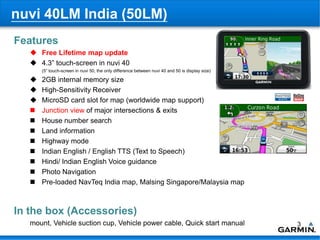 nuvi 40LM India (50LM)
Features
    Free Lifetime map update
    4.3” touch-screen in nuvi 40
       (5” touch-screen in nuvi 50, the only difference between nuvi 40 and 50 is display size)

      2GB internal memory size
      High-Sensitivity Receiver
      MicroSD card slot for map (worldwide map support)
      Junction view of major intersections & exits
      House number search
      Land information
      Highway mode
      Indian English / English TTS (Text to Speech)
      Hindi/ Indian English Voice guidance
      Photo Navigation
      Pre-loaded NavTeq India map, Malsing Singapore/Malaysia map



In the box (Accessories)
   mount, Vehicle suction cup, Vehicle power cable, Quick start manual                            3
 