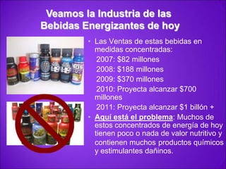 Veamos la Industria de las Bebidas Energizantes de hoyLas Ventas de estas bebidas en medidas concentradas:    2007: $82 millones    2008: $188 millones    2009: $370 millones    2010: Proyecta alcanzar $700 millones    2011: Proyecta alcanzar $1 billón +Aquí está el problema: Muchos de estos concentrados de energía de hoy tienen poco o nada de valor nutritivo y contienen muchosproductos químicos y estimulantes dañinos.