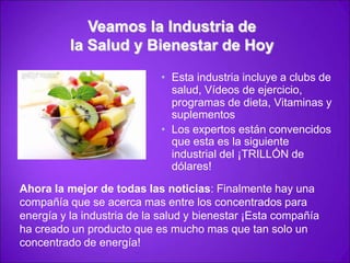 Veamos la Industria de la Salud y Bienestar de Hoy Esta industria incluye a clubs de salud,Vídeos de ejercicio, programas de dieta,Vitaminas y suplementosLos expertos están convencidos que esta es la siguiente industrial del ¡TRILLÓN de dólares!Ahora la mejor de todas las noticias: Finalmente hay una compañía que se acerca mas entre los concentrados para energía y la industria de la salud y bienestar ¡Esta compañía ha creado un producto que es mucho mas que tan solo un concentrado de energía!