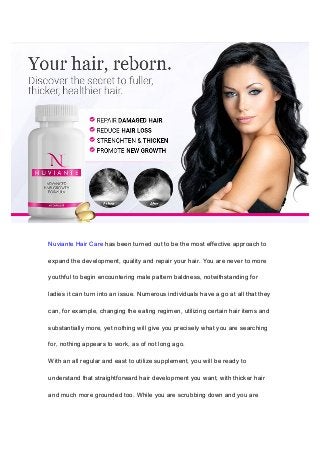 Nuviante Hair Care has been turned out to be the most effective approach to
expand the development, quality and repair your hair. You are never to more
youthful to begin encountering male pattern baldness, notwithstanding for
ladies it can turn into an issue. Numerous individuals have a go at all that they
can, for example, changing the eating regimen, utilizing certain hair items and
substantially more, yet nothing will give you precisely what you are searching
for, nothing appears to work, as of not long ago.
With an all regular and east to utilize supplement, you will be ready to
understand that straightforward hair development you want, with thicker hair
and much more grounded too. While you are scrubbing down and you are
 