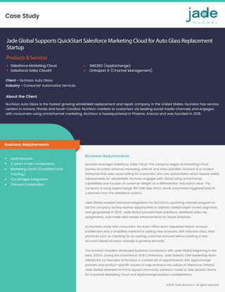 Case Study
©2019 Jade Global Inc. All rights reserved
Jade Global Supports QuickStart Salesforce Marketing Cloud for Auto Glass Replacement
Startup
Products & Services
Client - NuVision Auto Glass
Industry - Consumer Automotive Services 
NuVision Auto Glass is the fastest growing windshield replacement and repair company in the United States. NuVision has service
centers in Arizona, Florida and South Carolina. NuVision markets to customers via leading social media channels and engages
with consumers using omnichannel marketing. NuVision is headquartered in Phoenix, Arizona and was founded in 2018. 
Business Requirements
Lead Lifecycle 
Custom Email Components 
Marketing Cloud (QuickStart and
Training) 
CloudPages Integration 
Ontraport Integration 
NuVision leverages Salesforce Sales Cloud. The company began its Marketing Cloud
journey to further enhance marketing, referral, and sales activities. NuVision is a modern
enterprise that uses social selling for consumers who own automobiles which require safety
replacements for windshields. NuVision engages with clients using omnichannel
capabilities and focuses on customer delight as a differentiator and brand value. The
company is using AppExchange 360 SMS App which sends automated triggered/texts to
customers from the Salesforce system.  
 
Jade Global enabled technical integrations for NuVision’s upcoming referrals program to
aid the company as they explore opportunities to address added target market segments
and geographies in 2020. Jade Global provided lead dataﬂows, stabilized sales rep
assignments, and made data model enhancements for future initiatives.  
 
As NuVision works with consumers, the back-ofﬁce team requested Person Account
enablement and a simpliﬁed method for adding new accounts, with reduced clicks. Best
practices such as checking for an existing customer account before creating a new
account helped NuVision manage a growing demand. 
 
The NuVision founders developed business connections with Jade Global beginning in the
early 2000’s. During the Dreamforce 2018 Conference, Jade Global’s CRM leadership team
offered the co-founders of NuVision a curated set of appointments with AppExchange
partners and product-speciﬁc booths to help embrace the culture of Salesforce “Ohana.” 
Jade Global extended its Prime Squad community outreach model to help spread Ohana
for important Marketing Cloud and AppExchange product considerations. 
Business Requirements
Salesforce Marketing Cloud 
Salesforce Sales Cloud® 
SMS360 (AppExchange) 
Ontraport ® (Channel Management)
About the Client
 