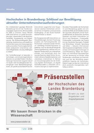 Die mittelständisch geprägte Wirtschaft
Brandenburgs hat sich der Transformati-
onsaufgabe angenommen, Klimaneutralität
bis 2045 zu erreichen. Dieser Wandel
stellt Unternehmen vor große Herausfor-
derungen, insbesondere in den Bereichen
Fachkräfte, Energiewende und Digitali-
sierung. Das Wissenschaftssystem Bran-
denburgs, bestehend aus acht staatlichen
Hochschulen sowie einer herausragenden
außeruniversitären Forschungslandschaft,
bietet ostdeutschen Unternehmen zahl-
reiche Möglichkeiten, ihre Zukunftsfähigkeit
zu stärken.
Der Fachkräftemangel ist besonders in
technologie- und innovationsgetriebenen
Branchen ein zentrales Problem. Die Bran-
denburger Hochschulen reagieren darauf
mit dualen oder berufsbegleitenden Stu-
diengängen sowie Weiterbildungsange-
boten, die gezielt auf die Bedürfnisse der
Unternehmen ausgerichtet sind. Koope-
rationen zwischen Hochschulen und Un-
ternehmen ermöglichen praxisorientierte
Studiengänge, um den akuten Fachkräf-
tebedarf besser zu decken.
Die Energiewende stellt Unternehmen vor
Herausforderungen, die durch Forschungs-
projekte und Technologietransfer von
Hochschulen unterstützt werden können,
um nachhaltige Produktionsprozesse zu
etablieren. Auch für das aktuell drängende
Thema Digitalisierung, welches eine um-
fassende Transformation von Unternehmen
erfordert, sind Hochschulen durch ihre
neutrale Expertise ideale Partner. Sie ver-
mitteln relevante Digitalkompetenzen und
unterstützen Unternehmen im Rahmen
von Innovationsprojekten bei der Einfüh-
rung digitaler Technologien, um digitale
Geschäftsmodelle zu entwickeln und in-
novative Lösungen zu implementieren.
Die sieben Präsenzstellen der Hochschulen
im Land Brandenburg spielen eine ent-
scheidende Rolle als Schnittstelle zwischen
der regionalen Wirtschaft und der Hoch-
schullandschaft. Sie überbrücken räumliche
Distanzen und bieten Unternehmen vor
Ort an neun Standorten – Finsterwalde,
Fürstenwalde, Luckenwalde, der Prignitz
(mit den Standorten Neuruppin, Pritzwalk
und Wittenberg), Schwedt, Spremberg
und Velten – relevante Informationen
über Kooperationsmöglichkeiten mit Hoch-
schulen und Forschungseinrichtungen im
Land Brandenburg. Neben der Organi-
sation von informativen Veranstaltungen
und der Vernetzung mit Schulen sowie
Studierenden unterstützen sie Unterneh-
men auch bei der Vermittlung wissen-
schaftlicher Expertise der Hochschulen.
Dadurch tragen sie dazu bei, Unternehmen
durch praxisnahe Lösungsansätze nach-
haltig zu stärken.
10
Aktuelles
nuvo2/24
Hochschulen in Brandenburg: Schlüssel zur Bewältigung
aktueller Unternehmensherausforderungen
der Hochschulen des
Landes Brandenburg
Präsenzstellen
Wir bauen Ihnen Brücken in die
Wissenschaft
D i r e k t z u d e n
Angeboten und
Ansprechpersonen
www.praesenzstellen.de
 
