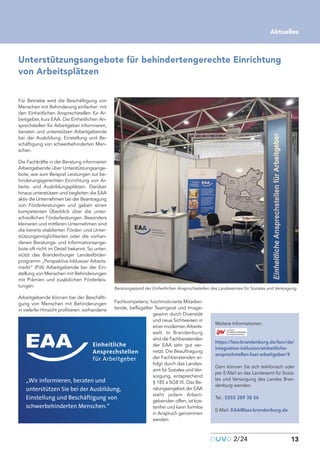 nuvo2/24 13
Aktuelles
Unterstützungsangebote für behindertengerechte Einrichtung
von Arbeitsplätzen
Für Betriebe wird die Beschäftigung von
Menschen mit Behinderung einfacher: mit
den Einheitlichen Ansprechstellen für Ar-
beitgeber, kurz EAA. Die Einheitlichen An-
sprechstellen für Arbeitgeber informieren,
beraten und unterstützen Arbeitgebende
bei der Ausbildung, Einstellung und Be-
schäftigung von schwerbehinderten Men-
schen.
Die Fachkräfte in der Beratung informieren
Arbeitgebende über Unterstützungsange-
bote, wie zum Beispiel Leistungen zur be-
hinderungsgerechten Einrichtung von Ar-
beits- und Ausbildungsplätzen. Darüber
hinaus unterstützen und begleiten die EAA
aktiv die Unternehmen bei der Beantragung
von Förderleistungen und geben einen
kompetenten Überblick über die unter-
schiedlichen Förderleistungen. Besonders
kleineren und mittleren Unternehmen sind
die bereits etablierten Förder- und Unter-
stützungsmöglichkeiten oder die vorhan-
denen Beratungs- und Informationsange-
bote oft nicht im Detail bekannt. So unter-
stützt das Brandenburger Landesförder-
programm „Perspektive Inklusiver Arbeits-
markt“ (PiA) Arbeitgebende bei der Ein-
stellung von Menschen mit Behinderungen
mit Prämien und zusätzlichen Förderleis-
tungen.
Arbeitgebende können bei der Beschäfti-
gung von Menschen mit Behinderungen
in vielerlei Hinsicht profitieren: vorhandene
Fachkompetenz, hochmotivierte Mitarbei-
tende, beflügelter Teamgeist und Image-
gewinn durch Diversität
und neue Sichtweisen in
einer modernen Arbeits-
welt. In Brandenburg
sind die Fachberatenden
der EAA sehr gut ver-
netzt. Die Beauftragung
der Fachberatenden er-
folgt durch das Landes-
amt für Soziales und Ver-
sorgung, entsprechend
§ 185 a SGB IX. Das Be-
ratungsangebot der EAA
steht jedem Arbeit-
gebenden offen, ist kos-
tenfrei und kann formlos
in Anspruch genommen
werden.
Weitere Informationen:
https://lasv.brandenburg.de/lasv/de/
integration-inklusion/einheitliche-
ansprechstellen-fuer-arbeitgeber/#
Gern können Sie sich telefonisch oder
per E-Mail an das Landesamt für Sozia-
les und Versorgung des Landes Bran-
denburg wenden.
Tel.: 0355 289 38 56
E-Mail: EAA@lasv.brandenburg.de
„Wir informieren, beraten und
unterstützen Sie bei der Ausbildung,
Einstellung und Beschäftigung von
schwerbehinderten Menschen.“
Beratungsstand der Einheitlichen Anspruchsstellen des Landesamtes für Soziales und Versorgung.
 