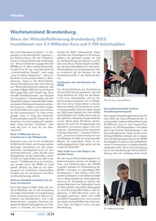 14 nuvo2/24
Wachstumsland Brandenburg.
Bilanz der Wirtschaftsförderung Brandenburg 2023:
Investitionen von 2,5 Milliarden Euro und 5.700 Arbeitsplätze
Aktuelles
Karsten Wagner
Das Land Brandenburg bleibt – im Ge-
gensatz zur Bundesrepublik insgesamt –
auf Wachstumskurs. Bei der Pressekon-
ferenz zur Vorjahresbilanz der landeseige-
nen Wirtschaftsförderungsgesellschaft
(WFBB) am 14. März verwies Wirtschafts-
minister Prof. Dr.-Ing. Jörg Steinbach auf
„unterschiedliche Signale“, teils sogar
„eine furchtbare Stagnation“. „Umso er-
freulicher ist die positive Bilanz in Bran-
denburg“, sagte er. Die Wirtschaftsför-
derung Brandenburg habe ihren Beitrag
zum Wirtschaftswachstum geleistet, das
im ersten Halbjahr 2023 bei rund 6 Prozent
2023 gegenüber dem Vorjahr lag. Auch
aktuelle Hiobsbotschaften, zum Beispiel
von Goodyear in Fürstenwalde oder der
Papierfabrik Leipa in Schwedt/Oder sollten
vor diesem Hintergrund bewertet werden:
Die Frage sei, „ziehen uns solche negati-
ven Botschaften nach unten oder können
wir das kompensieren?“ Er habe immer
gesagt, dass im Zuge des laufenden
Strukturwandels etwa 20 Prozent der Un-
ternehmen im Land ausgetauscht würden.
Aber: Neue kommen. Steinbach: „Wie
viele das sind, ist auch für uns über-
raschend!“
Rund 10 Milliarden Euro an
Investitionen in der Wahlperiode
Steinbach zog in der für ihn als Minister
für Wirtschaft, Arbeit und Energie letzten
derartigen Jahresbilanz vor der bevor-
stehenden Landtagswahl auch ein per-
sönliches Resümee. „Über 20.500 neue
Arbeitsplätze wurden geschaffen, davon
12.500 von Tesla direkt und 6.500 in der
Lausitz.“ 10 Milliarden Euro an Investitio-
nen wurden durch die WFBB ins Land
geholt. Wichtig sei, dass es sich über-
wiegend um produktive Arbeitsplätze
handele, die nun die Dynamik des Wirt-
schaftsaufschwungs stützen.
Moderne Mobilität entwickelt sich als
neuer Kernbereich
Einen Kernbereich bildet dabei die mo-
derne Mobilität, die mit der Ansiedlung
von Tesla in Grünheide ihre Initialzündung
hatte. Zusehends wächst ein Netz an Zu-
lieferern und Dienstleistern, und in der
Batterietechnik entstehen Elemente der
gesamten Wertschöpfungskette vom Test-
center in Schipkau bis zum Batteriere-
cycling bei BASF Schwarzheide. Diese
errichtet eine Pilotanlage mit 65 Arbeits-
plätzen, die gefördert worden ist. Ziel
ist, die Recyclingquote drastisch zu erhö-
hen und Lithium, Nickel, Kobalt und Man-
gan als wertvolles Material für die Katho-
denherstellung zu zurückzugewinnen. Die-
se Investition gilt als Baustein für die
Kreislaufwirtschaft in der Batterieindus-
trie.
Zweitbestes Jahr seit Bestehen der
WFBB
Die Wirtschaftsförderung Brandenburg
rechnet 2023 als das zweitbeste Jahr seit
ihrem Bestehen ab, 2022 war das Beste.
5.734 neue Arbeitsplätze und ein Re-
kord-Investitionsvolumen von 2,5 Milliar-
den Euro (ohne Tesla) stehen zu Buche.
Dahinter stehen 212 Investitions- und In-
novationsprojekte. Dass sich deren Anzahl
seit 2020 exakt halbiert hat, führt WFBB-
Geschäftsführer Dr. Steffen Kammradt auf
den zyklischen Verlauf bei Förderrichtlinien
zurück: Wenn diese Richtlinien starten,
wächst die Zahl der Projektanträge erst
allmählich und erreicht später ihren Hö-
hepunkt. „Brandenburg ist ein attraktiver
Investitionsstandort“, unterstrich Kamm-
radt. „Das hohe Investitionsvolumen von
2,5 Milliarden ist dafür ein eindrucksvoller
Beweis. Ein besonderer Fokus im An-
siedlungsgeschehen liegt weiter auf der
modernen Mobilität.“
Tesla strahlt aus in der Region und
darüber hinaus
Mit der neuen Wertschöpfungskette der
Batterieindustrie wachse der Bedarf an
Tests und Zertifizierungen: Die DEKRA
investiert deshalb mit Unterstützung der
WFBB in Schipkau im zweistelligen Mil-
lionenbereich in den Aufbau eines Test-
centers für Batterien in der Elektromobilität
und in Batteriesystemen. Besondere Be-
deutung für Brandenburg besitze das
weitere Wachstum bei Tesla selbst, heute
ist Tesla größter industrieller Arbeitgeber
im Land. Bis Ende 2023 haben in der Gi-
gafactory 11.500 Menschen einen Ar-
beitsplatz gefunden, damit sind 3.000
seit 2022 hinzugekommen. Hinzu kommt
der starke Ausstrahleffekt des Unterneh-
mens über die Region hinaus auf ganz
Brandenburg.
Gesundheitswirtschaft weiterer
Ansiedlungsschwerpunkt
Den zweiten Ansiedlungsschwerpunkt bil-
dete 2023 die Gesundheitswirtschaft. In
Luckenwalde investiert Helaxa-Pharma fast
50 Millionen Euro in eine Heparin-Pro-
duktion mit 40 Arbeitsplätzen und stärkt
damit die Position Brandenburgs in der
Gesundheitsbranche. Diese wurde durch
Christoph Miethke vertreten, der in diesem
Jahr die Bilanzpressekonferenz der WFBB
als Gastgeber in seinen im Bau befindlichen
neuen Firmenstandort in Potsdam-Nedlitz
eingeladen hatte. Ohne die Unterstützung
durch die Brandenburger Wirtschaftsför-
derung wäre der Aufstieg seines heute
Dr. Steffen Kammradt
Prof. Dr.-Ing. Jörg Steinbach
 