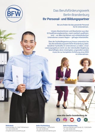 Das Berufsförderungswerk
Berlin-Brandenburg
Ihr Personal- und Bildungspartner
www.bfw-berlin-brandenburg.de
Mühlenbeck
Kastanienallee 25, 16567 Mühlenbeck
Tel.: 030 30399-399
info@bfw-berlin-brandenburg.de
Berlin-Charlottenburg
Epiphanienweg 1, 14059 Berlin
Tel.: 030 30399-399
info@bfw-berlin-brandenburg.de
Berlin-Prenzlauer Berg
Hermann-Blankenstein-Straße 32, 10249 Berlin
Tel.: 030 30399-399
btz@bfw-berlin-brandenburg.de
Bei uns 昀nden Sie das passende Personal
für Ihr Unternehmen.
Unsere Absolventinnen und Absolventen aus über
30 Quali昀zierungsbereichen, meist zweifach quali昀ziert,
sind – vor allem bei kleinen und mittelständischen
Unternehmen unserer Region – gefragte Arbeitskräfte.
Über die Fachkräftegewinnung hinaus unterstützt Sie
das Berufsförderungswerk Berlin-Brandenburg dabei,
bewährte Fachkräfte im Unternehmen zu halten. Unser
Leistungsspektrum reicht von der individuellen Begleitung
Beschäftigter, deren Arbeitsplatz umgestaltet werden
muss, bis zur kompletten Einführung eines BEM
im Unternehmen.
 