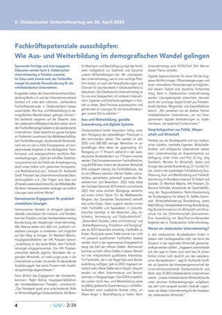 Spannende Vorträge und eine engagierte
Diskussion werden beim 6. Ostdeutschen
Unternehmertag in Potsdam erwartet.
Im Fokus steht einmal mehr der Fachkräfte-
mangel als zentrale Herausforderung für die
mittelständischen Unternehmen.
Eingeladen haben der Unternehmerverband Bran-
denburg-Berlin e.V. und der Unternehmerverband
Sachsen e.V. unter dem Leitmotiv: „Vorhandene
Fachkräftepotenziale in Ostdeutschland besser
ausschöpfen. Wie Aus- und Weiterbildung im de-
mografischen Wandel besser gelingen können.“
Die Verbände reagieren auf die Tatsache, dass
der ostdeutsche Mittelstand deutlich stärker durch
den Fachkräftemangel belastet ist als westdeutsche
Unternehmen. Dabei bedroht ein ganzer Komplex
an Problemen zunehmend die Wettbewerbsfähig-
keit: Fachkräftemangel, überbordende Bürokratie,
nach wie vor viel zu hohe Energiepreise, ein kon-
zeptionsloses Vorgehen in der ökologischen Trans-
formation und widersprüchliche rechtliche Rah-
menbedingungen. „Statt der erhofften Stabilisie-
rung zeichnet sich die Politik der Ampelregierung
durch einen bisher nicht gekannten Kompetenz-
und Realitätsverlust aus“, kritisiert Dr. Burkhardt
Greiff, Präsident des Unternehmerverbandes Bran-
denburg-Berlin e.V. „Die Folgen sind fatal und
oft bereits existenzbedrohend für die Mittelständler.
Als deren Interessenvertreter verlangen wir endlich
Lösungen statt schöner Worte!“
Gemeinsames Engagement für praktisch
umsetzbare Lösungen
Gemeinsames Handeln ist dringend geboten,
deshalb unterstützen die Industrie- und Handels-
kammer Potsdam und der Handwerkskammertag
Brandenburg den diesjährigen Unternehmertag.
Alle Akteure setzen sich dafür ein, praktisch um-
setzbare Lösungen zu erarbeiten und möglichst
auf den Weg zu bringen. Dr. Manfred Wäsche,
Hauptgeschäftsführer der IHK Potsdam betont:
„Ausbildung ist das beste Mittel, dem Fachkräf-
temangel entgegenzuwirken. Die IHK Potsdam
unterstützt deshalb jegliche Aktivitäten der re-
gionalen Wirtschaft, um mehr junge Leute in die
Unternehmen zu holen. So wurden für das laufende
Ausbildungsjahr fast sechs Prozent mehr Ausbil-
dungsverträge abgeschlossen.“
Ganz ähnlich das Engagement der Handwerks-
kammern. Ralph Bührig, Hauptgeschäftsführer
der Handwerkskammer Potsdam, unterstreicht:
„Das Handwerk spielt eine entscheidende Rolle
im Wirtschaftsgefüge Ostdeutschlands. Als Motor
für Wachstum und Beschäftigung trägt das Hand-
werk maßgeblich zur Stabilität und Dynamik
unserer Wirtschaftsregion bei. Wir unterstützen
den Unternehmertag, weil er eine wichtige Platt-
form bietet, um auch die Herausforderungen und
Chancen für das Handwerk in Ostdeutschland zu
diskutieren. Der Ostdeutsche Unternehmertag ist
für uns eine Gelegenheit, mit anderen Unterneh-
mern, Experten und Entscheidungsträgern in Kon-
takt zu treten, Best Practices auszutauschen und
gemeinsam an Lösungen für die Herausforderun-
gen unserer Zeit zu arbeiten.“
Aus- und Weiterbildung, gezielte
Zuwanderung und digitale Systeme
Ostdeutschland leidet besonders heftig unter
dem Rückgang des arbeitsfähigen Potenzials in
den kommenden Jahren. Hier werden im Jahr
2030 rund 800.000 weniger Menschen im ar-
beitsfähigen Alter leben als gegenwärtig. Ein
Rückgang um 11 Prozent, während in den west-
deutschen Bundesländern nur 7 Prozent erwartet
werden. Das Kompetenzzentrum Fachkräftesiche-
rung (KOFA) beim Institut der deutschen Wirtschaft
Köln analysiert ständig die Fachkräftelücke, das
ist die Differenz zwischen offenen Stellen und ar-
beitslos gemeldeten potenziell passenden Be-
werberinnen und Bewerbern. 2022 hatte diese
den höchsten Stand seit 2010 erreicht und verharrte
2023 trotz eines leichten Rückgangs weiterhin
auf einem hohen Stand. Für die Wettbewerbs-
fähigkeit des Standortes Deutschland verheißt
das nichts Gutes. Denn zugleich werden immer
mehr Fachkräfte und Spezialisten in Zukunfts-
branchen benötigt. In den Bereichen „Bau, Ar-
chitektur, Vermessung und Gebäudetechnik“,
„Gesundheit, Soziales, Lehre und Erziehung“ und
„Rohstoffgewinnung, Produktion und Fertigung“
war es 2023 besonders schwierig, Fachkräfte zu
finden. Rund jede zweite Stelle konnte hier nicht
mit passend qualifizierten Fachkräften besetzt
werden. Auch in der regenerativen Energietechnik
steigt die Zahl der offenen Stellen: Rechnerisch
kommen auf zehn offene Stellen in diesem Bereich
nur vier entsprechend qualifizierte Arbeitslose.
Für Fachkräfte, die in der Regel über eine Berufs-
ausbildung verfügen, gab es 2023 insgesamt er-
heblich mehr offene Stellen als im Vorjahr. Gesucht
werden vor allem Solarmonteure und Service-
techniker in Biogasanlagen. Das KOFA empfiehlt,
die Lücken durch Aus- und Weiterbildung sowie
sorgfältig gesteuerte Zuwanderung zu schließen.
Außerdem seien zusätzliche Anreize nötig, um
Ältere länger in Beschäftigung zu halten. Beim
Unternehmertag wird KOFA-Chef Dirk Werner
dieses Thema vertiefen.
Digitale Systeme könnten für einen Teil der Eng-
pässe Abhilfe bringen, Effizienzsteigerungen und
einen rationelleren Personaleinsatz ermöglichen.
Auf diesem Gebiet sind deutliche Fortschritte
nötig. Beim 6. Ostdeutschen Unternehmertag
werden Lösungsbeispiele präsentiert, darunter
durch die contrango digital GmbH aus Potsdam.
André Barthels, Mitgründer und Geschäftsführer
betont: „Wir verstehen uns als direkter Partner
mittelständischer Unternehmen, um mit ihnen
gemeinsam digitale Veränderungen zu imple-
mentieren, die tatsächlich funktionieren.“
Gesprächspartner aus Politik, Wissen-
schaft und Wirtschaft
Politiker aus der Bundespolitik und aus ostdeut-
schen Ländern, namhafte Experten, Wirtschafts-
förderer und erfolgreiche Unternehmer stehen
beim Unternehmertag als Ansprechpartner zur
Verfügung. Unter ihnen sind Prof. Dr.-Ing. Jörg
Steinbach, Minister für Wirtschaft, Arbeit und
Energie des Landes Brandenburg, Dr. Gunilla Fin-
cke, Leiterin der zuständigen Fachabteilung Qua-
lifizierung, Aus- und Weiterbildung und Fachkräf-
tesicherung im Bundesministerium für Arbeit und
Soziales, Dr. Manfred Wäsche, IHK Potsdam, Dr.
Ramona Schröder, Vorsitzende der Geschäftsfüh-
rung der Regionaldirektion Berlin-Brandenburg
der Bundesagentur für Arbeit, Dr. Steffen Kamm-
radt, Wirtschaftsförderung Brandenburg, sowie
Ralph Bührig, Handwerkskammertag Brandenburg.
Das Bundesministerium für Wirtschaft und Klima-
schutz hat die Schirmherrschaft übernommen.
Eine Ausstellung mit Best-Practice-Beispielen
begleitet den 6. Ostdeutschen Unternehmertag.
Warum ein ostdeutscher Unternehmertag?
In drei ostdeutschen Bundesländern finden in
diesem Jahr Landtagswahlen statt, die durch die
Situation in der regionalen Wirtschaft gewiss be-
einflusst werden dürften. „Insgesamt unterscheidet
sich die Lage im Osten auch nach fast 34 Jahren
Einheit immer noch deutlich von den westdeut-
schen Bundesländern“, sagt Dr. Burkhardt Greiff,
der als Sprecher der Interessengemeinschaft der
Unternehmensverbände Ostdeutschlands und
Berlin über 22.000 mittelständische Unternehmen
vertritt. „Unsere mittelständische Wirtschaft wurde
unter enormen Kraftanstrengungen aufgebaut,
das darf nicht verspielt werden! Deshalb organi-
sieren wir diesen Unternehmertag für die Interessen
der ostdeutschen Wirtschaft.“
4
6. Ostdeutscher Unternehmertag am 30. April 2024
nuvo2/24
Fachkräftepotenziale ausschöpfen:
Wie Aus- und Weiterbildung im demografischen Wandel gelingen
 