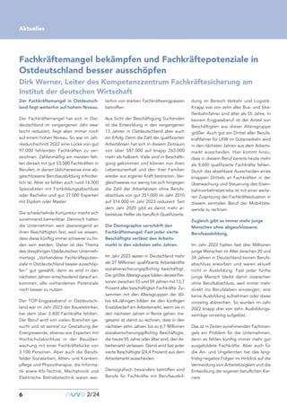 Der Fachkräftemangel in Ostdeutsch-
land liegt weiterhin auf hohem Niveau.
Der Fachkräftemangel hat sich in Ost-
deutschland im vergangenen Jahr zwar
leicht reduziert, liegt aber immer noch
auf einem hohen Niveau. So war im Jah-
resdurchschnitt 2022 eine Lücke von gut
97.000 fehlenden Fachkräften zu ver-
zeichnen. Zahlenmäßig am meisten feh-
len derzeit mit gut 53.500 Fachkräften in
Berufen, in denen üblicherweise eine ab-
geschlossene Berufsausbildung erforder-
lich ist. Aber es fehlen auch rund 16.500
Spezialisten mit Fortbildungsabschluss
oder Bachelor und gut 27.000 Experten
mit Diplom oder Master.
Die schwächelnde Konjunktur macht sich
zunehmend bemerkbar. Dennoch halten
die Unternehmen weit überwiegend an
ihren Beschäftigten fest, weil sie wissen,
dass diese künftig immer schwerer zu fin-
den sein werden. Daher ist das Thema
des diesjährigen Ostdeutschen Unterneh-
mertags „Vorhandene Fachkräftepoten-
ziale in Ostdeutschland besser ausschöp-
fen“ gut gewählt, denn es wird in den
nächsten Jahren entscheidend darauf an-
kommen, alle vorhandenen Potenziale
noch besser zu nutzen.
Der TOP-Engpassberuf in Ostdeutsch-
land war im Jahr 2023 der Bauelektriker,
bei dem über 3.400 Fachkräfte fehlten.
Der Beruf wird von vielen Branchen ge-
sucht und ist zentral zur Gestaltung der
Energiewende, ebenso wie Experten mit
Hochschulabschluss in der Bauüber-
wachung mit einer Fachkräftelücke von
3.100 Personen. Aber auch die Berufs-
felder Sozialarbeit, Alten- und Kranken-
pflege und Physiotherapie, die Informa-
tik sowie Kfz-Technik, Mechatronik und
Elektrische Betriebstechnik waren wei-
terhin von starken Fachkräfteengpässen
betroffen.
Aus Sicht der Beschäftigung Suchenden
ist die Entwicklung in den vergangenen
13 Jahren in Ostdeutschland aber auch
ein Erfolg. Denn die Zahl der qualifizierten
Arbeitslosen hat sich in diesem Zeitraum
von über 587.000 auf knapp 263.000
mehr als halbiert. Viele sind in Beschäfti-
gung gekommen und können nun ihren
Lebensunterhalt und den ihrer Familien
wieder aus eigener Kraft bestreiten. Ver-
gleichsweise nur wenig hat sich hingegen
die Zahl der Arbeitslosen ohne Berufs-
abschluss von gut 351.000 im Jahr 2010
auf 314.000 im Jahr 2023 reduziert. Seit
dem Jahr 2020 gibt es damit mehr ar-
beitslose Helfer als beruflich Qualifizierte.
Die Demographie verschärft den
Fachkräftemangel: Fast jeder vierte
Beschäftigte verlässt den Arbeits-
markt in den nächsten zehn Jahren.
Im Jahr 2023 waren in Deutschland mehr
als 27 Millionen qualifizierte Arbeitskräfte
sozialversicherungspflichtig beschäftigt.
Die größte Altersgruppe bilden derzeit Per-
sonen zwischen 55 und 59 Jahren mit 13,7
Prozent aller beschäftigten Fachkräfte. Zu-
sammen mit den Altersgruppen der 60-
bis 64-Jährigen bilden sie den künftigen
Ersatzbedarf am Arbeitsmarkt, wenn sie in
den nächsten Jahren in Rente gehen. Ins-
gesamt ist damit zu rechnen, dass in den
nächsten zehn Jahren bis zu 6,7 Millionen
sozialversicherungspflichtig Beschäftigte,
die heute 55 Jahre oder älter sind, den Ar-
beitsmarkt verlassen. Damit wird fast jeder
vierte Beschäftigte (24,4 Prozent) aus dem
Arbeitsmarkt ausscheiden.
Demografisch besonders betroffen sind
Berufe für Fachkräfte mit Berufsausbil-
dung im Bereich Verkehr und Logistik:
Knapp vier von zehn aller Bus- und Stra-
ßenbahnfahrer sind älter als 55 Jahre. In
keinem Engpassberuf ist der Anteil von
Beschäftigten aus dieser Altersgruppe
größer. Auch gut ein Drittel aller Berufs-
kraftfahrer für LKW im Güterverkehr wird
in den nächsten Jahren aus dem Arbeits-
markt ausscheiden. Hier kommt hinzu,
dass in diesem Beruf bereits heute mehr
als 8.600 qualifizierte Fachkräfte fehlen.
Durch das absehbare Ausscheiden eines
knappen Drittels an Fachkräften in der
Überwachung und Steuerung des Eisen-
bahnverkehrsbetriebs ist mit einer weite-
ren Zuspitzung der Fachkräftesituation in
diesem zentralen Beruf der Mobilitäts-
wende zu rechnen.
Zugleich gibt es immer mehr junge
Menschen ohne abgeschlossene
Berufsausbildung.
Im Jahr 2022 hatten fast drei Millionen
junge Menschen im Alter zwischen 20 und
34 Jahren in Deutschland keinen Berufs-
abschluss erworben und waren aktuell
nicht in Ausbildung. Fast jeder fünfte
junge Mensch bleibt damit inzwischen
ohne Berufsabschluss, weil immer mehr
direkt ins Berufsleben einsteigen, erst
keine Ausbildung aufnehmen oder diese
vorzeitig abbrechen. So wurden im Jahr
2022 knapp drei von zehn Ausbildungs-
verträge vorzeitig aufgelöst.
Das ist in Zeiten zunehmenden Fachman-
gels ein Problem für die Unternehmen,
denn es fehlen künftig immer mehr gut
ausgebildete Fachkräfte. Aber auch für
die An- und Ungelernten hat das lang-
fristig negative Folgen im Hinblick auf die
Vermeidung von Arbeitslosigkeit und die
Entwicklung der eigenen beruflichen Kar-
riere.
6
Aktuelles
nuvo2/24
Fachkräftemangel bekämpfen und Fachkräftepotenziale in
Ostdeutschland besser ausschöpfen
Dirk Werner, Leiter des Kompetenzzentrum Fachkräftesicherung am
Institut der deutschen Wirtschaft
 