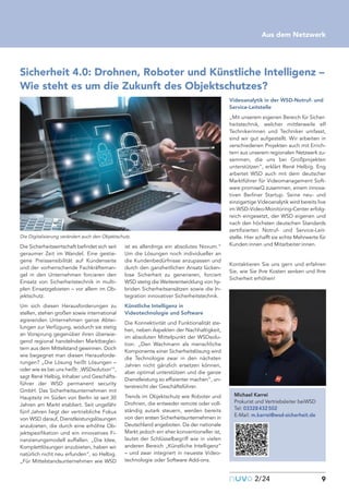 Die Sicherheitswirtschaft befindet sich seit
geraumer Zeit im Wandel. Eine gestie-
gene Preissensibilität auf Kundenseite
und der vorherrschende Fachkräfteman-
gel in den Unternehmen forcieren den
Einsatz von Sicherheitstechnik in multi-
plen Einsatzgebieten – vor allem im Ob-
jektschutz.
Um sich diesen Herausforderungen zu
stellen, stehen großen sowie international
agierenden Unternehmen ganze Abtei-
lungen zur Verfügung, wodurch sie stetig
an Vorsprung gegenüber ihren überwie-
gend regional handelnden Marktbeglei-
tern aus dem Mittelstand gewinnen. Doch
wie begegnet man diesen Herausforde-
rungen? „Die Lösung heißt Lösungen –
oder wie es bei uns heißt: ‚WSDsolution‘“,
sagt René Helbig, Inhaber und Geschäfts-
führer der WSD permanent security
GmbH. Das Sicherheitsunternehmen mit
Hauptsitz im Süden von Berlin ist seit 30
Jahren am Markt etabliert. Seit ungefähr
fünf Jahren liegt der vertriebliche Fokus
von WSD darauf, Dienstleistungslösungen
anzubieten, die durch eine erhöhte Ob-
jektspezifikation und ein innovatives Fi-
nanzierungsmodell auffallen. „Die Idee,
Komplettlösungen anzubieten, haben wir
natürlich nicht neu erfunden“, so Helbig.
„Für Mittelstandsunternehmen wie WSD
ist es allerdings ein absolutes Novum.“
Um die Lösungen noch individueller an
die Kundenbedürfnisse anzupassen und
durch den ganzheitlichen Ansatz lücken-
lose Sicherheit zu generieren, forciert
WSD stetig die Weiterentwicklung von hy-
briden Sicherheitsansätzen sowie die In-
tegration innovativer Sicherheitstechnik.
Künstliche Intelligenz in
Videotechnologie und Software
Die Konnektivität und Funktionalität ste-
hen, neben Aspekten der Nachhaltigkeit,
im absoluten Mittelpunkt der WSDsolu-
tion. „Den Wachmann als menschliche
Komponente einer Sicherheitslösung wird
die Technologie zwar in den nächsten
Jahren nicht gänzlich ersetzen können,
aber optimal unterstützen und die ganze
Dienstleistung so effizienter machen“, un-
terstreicht der Geschäftsführer.
Trends im Objektschutz wie Roboter und
Drohnen, die entweder remote oder voll-
ständig autark steuern, werden bereits
von den ersten Sicherheitsunternehmen in
Deutschland angeboten. Da der nationale
Markt jedoch ein eher konventioneller ist,
lautet der Schlüsselbegriff wie in vielen
anderen Bereich „Künstliche Intelligenz“
– und zwar integriert in neueste Video-
technologie oder Software Add-ons.
Videoanalytik in der WSD-Notruf- und
Service-Leitstelle
„Mit unserem eigenen Bereich für Sicher-
heitstechnik, welcher mittlerweile elf
Technikerinnen und Techniker umfasst,
sind wir gut aufgestellt. Wir arbeiten in
verschiedenen Projekten auch mit Errich-
tern aus unserem regionalen Netzwerk zu-
sammen, die uns bei Großprojekten
unterstützen“, erklärt René Helbig. Eng
arbeitet WSD auch mit dem deutscher
Marktführer für Videomanagement Soft-
ware promiseQ zusammen, einem innova-
tiven Berliner Startup. Seine neu- und
einzigartige Videoanalytik wird bereits live
im WSD-Video-Monitoring-Center erfolg-
reich eingesetzt, der WSD eigenen und
nach den höchsten deutschen Standards
zertifizierten Notruf- und Service-Leit-
stelle. Hier schafft sie echte Mehrwerte für
Kunden:innen und Mitarbeiter:innen.
Kontaktieren Sie uns gern und erfahren
Sie, wie Sie Ihre Kosten senken und Ihre
Sicherheit erhöhen!
nuvo2/24 9
Aus dem Netzwerk
Sicherheit 4.0: Drohnen, Roboter und Künstliche Intelligenz –
Wie steht es um die Zukunft des Objektschutzes?
Michael Karrei
Prokurist und Vertriebsleiter beiWSD
Tel: 03328432502
E-Mail: m.karrei@wsd-sicherheit.de
Die Digitalisierung verändert auch den Objektschutz.
 